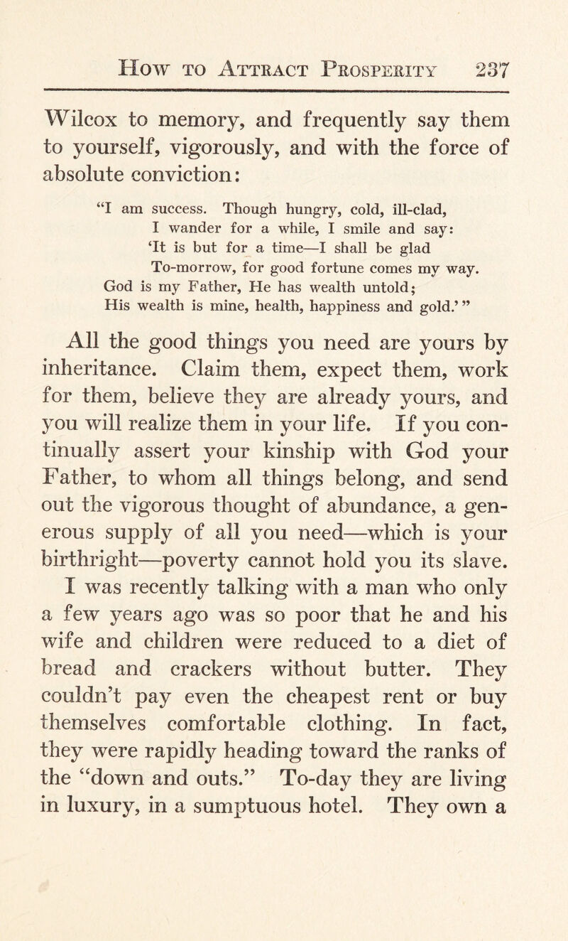 Wilcox to memory, and frequently say them to yourself, vigorously, and with the force of absolute conviction: “I am success. Though hungry, cold, ill-clad, I wander for a while, I smile and say: ‘It is but for a time—I shall be glad To-morrow, for good fortune comes my way. God is my Father, He has wealth untold; His wealth is mine, health, happiness and gold.’ ” All the good things you need are yours by inheritance. Claim them, expect them, work for them, believe they are already yours, and you will realize them in your life. If you con¬ tinually assert your kinship with God your Father, to whom all things belong, and send out the vigorous thought of abundance, a gen¬ erous supply of all you need—which is your birthright—poverty cannot hold you its slave. I was recently talking with a man who only a few years ago was so poor that he and his wife and children were reduced to a diet of bread and crackers without butter. They couldn’t pay even the cheapest rent or buy themselves comfortable clothing. In fact, they were rapidly heading toward the ranks of the “down and outs.” To-day they are living in luxury, in a sumptuous hotel. They own a