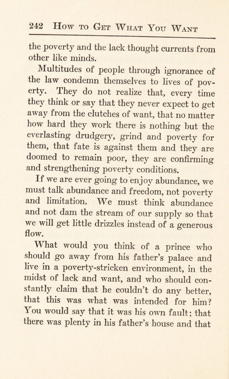 the poverty and the lack thought currents from other like minds. Multitudes of people through ignorance of the law condemn themselves to lives of pov¬ erty. They do not realize that, every time they think or say that they never expect to get away from the clutches of want, that no matter how hard they work there is nothing but the everlasting drudgery, grind and poverty for them, that fate is against them and they are doomed to remain poor, they are confirming and strengthening poverty conditions. If we are ever going to enjoy abundance, we must talk abundance and freedom, not poverty and limitation. We must think abundance and not dam the stream of our supply so that we will get little drizzles instead of a generous flow. What would you think of a prince who should go away from his father’s palace and live in a poverty-stricken environment, in the midst of lack and want, and who should con¬ stantly claim that he couldn’t do any better, that this was what was intended for him? You would say that it was his own fault; that there was plenty in his father’s house and that