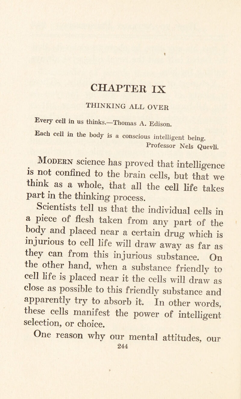 1 CHAPTER IX thinking all over Every cell in us thinks.—Thomas A. Edison. Each cell in the body is a conscious intelligent being. Professor Nels Quevli. Modern science has proved that intelligence is not confined to the brain cells, but that we think as a whole, that all the cell life takes part in the thinking process. Scientists tell us that the individual cells in a piece of flesh taken from any part of the body and placed near a certain drug which is injurious to cell life will draw away as far as they can from this injurious substance. On the other hand, when a substance friendly to cell life is placed near it the ceils will draw as close as possible to this friendly substance and apparently try to absorb it. In other words, these cells manifest the power of intelligent selection, or choice. One reason why our mental attitudes, our