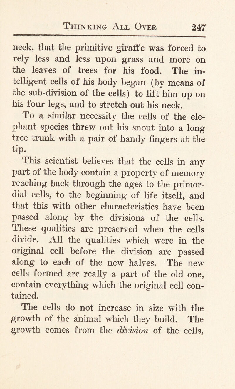 neck, that the primitive giraffe was forced to rely less and less upon grass and more on the leaves of trees for his food. The in¬ telligent cells of his body began (by means of the sub-division of the cells) to lift him up on his four legs, and to stretch out his neck. To a similar necessity the cells of the ele¬ phant species threw out his snout into a long tree trunk with a pair of handy fingers at the tip. This scientist believes that the cells in any part of the body contain a property of memory reaching back through the ages to the primor¬ dial cells, to the beginning of life itself, and that this with other characteristics have been passed along by the divisions of the cells. These qualities are preserved when the cells divide. All the qualities which were in the original cell before the division are passed along to each of the new halves. The new cells formed are really a part of the old one, contain everything which the original cell con¬ tained. The cells do not increase in size with the growth of the animal which they build. The growth comes from the division of the cells.