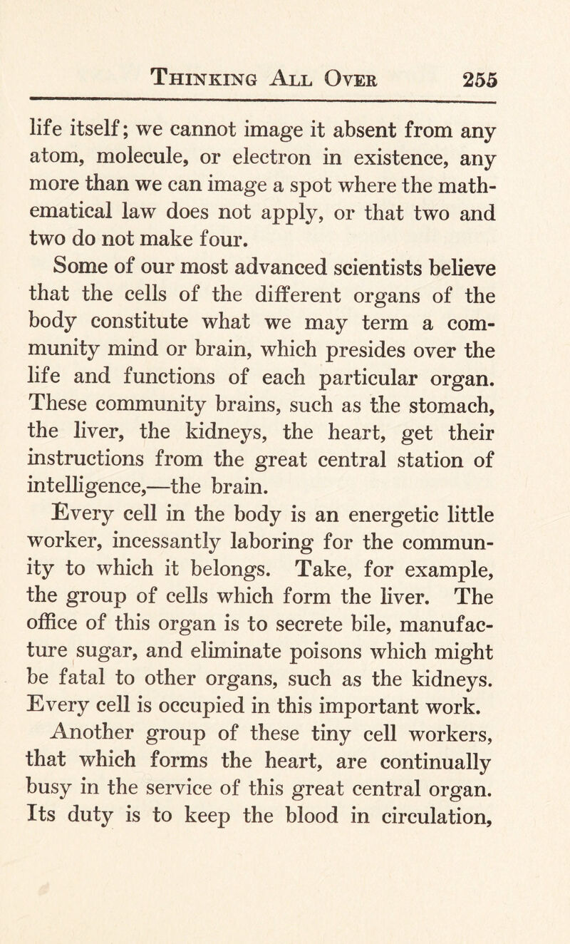 life itself; we cannot image it absent from any atom, molecule, or electron in existence, any more than we can image a spot where the math¬ ematical law does not apply, or that two and two do not make four. Some of our most advanced scientists believe that the cells of the different organs of the body constitute what we may term a com¬ munity mind or brain, which presides over the life and functions of each particular organ. These community brains, such as the stomach, the liver, the kidneys, the heart, get their instructions from the great central station of intelligence,—the brain. Every cell in the body is an energetic little worker, incessantly laboring for the commun¬ ity to which it belongs. Take, for example, the group of cells which form the liver. The office of this organ is to secrete bile, manufac¬ ture sugar, and eliminate poisons which might be fatal to other organs, such as the kidneys. Every cell is occupied in this important work. Another group of these tiny cell workers, that which forms the heart, are continually busy in the service of this great central organ. Its duty is to keep the blood in circulation,