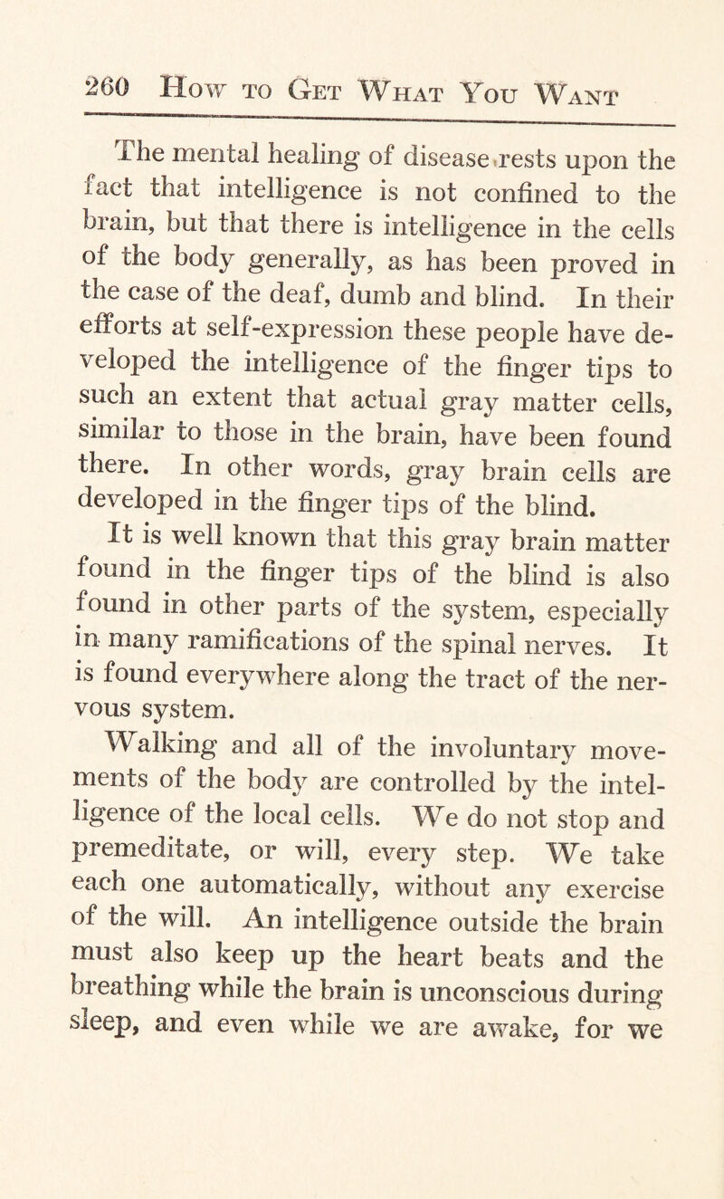 I he mental healing of disease rests upon the fact that intelligence is not confined to the brain, but that there is intelligence in the cells of the body generally, as has been proved in the case of the deaf, dumb and blind. In their efforts at self-expression these people have de¬ veloped the intelligence of the finger tips to such an extent that actual gray matter cells, similar to those in the brain, have been found there. In other words, gray brain cells are developed in the finger tips of the blind. It is well known that this gray brain matter found in the finger tips of the blind is also found in other parts of the system, especially in many ramifications of the spinal nerves. It is found everywhere along the tract of the ner¬ vous system. Walking and all of the involuntary move¬ ments of the body are controlled by the intel¬ ligence of the local cells. We do not stop and premeditate, or will, every step. We take each one automatically, without any exercise of the will. An intelligence outside the brain must also keep up the heart beats and the breathing while the brain is unconscious during sleep, and even while we are awake, for we