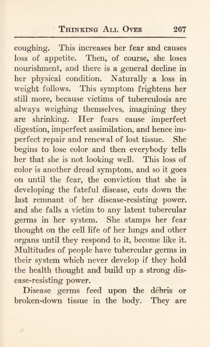 coughing. This increases her fear and causes loss of appetite. Then, of course, she loses nourishment, and there is a general decline in her physical condition. Naturally a loss in weight follows. This symptom frightens her still more, because victims of tuberculosis are always weighing themselves, imagining they are shrinking. Her fears cause imperfect digestion, imperfect assimilation, and hence im¬ perfect repair and renewal of lost tissue. She begins to lose color and then everybody tells her that she is not looking well. This loss of color is another dread symptom, and so it goes on until the fear, the conviction that she is developing the fateful disease, cuts down the last remnant of her disease-resisting power, and she falls a victim to any latent tubercular germs in her system. She stamps her fear thought on the cell life of her lungs and other organs until they respond to it, become like it. Multitudes of people have tubercular germs in their system which never develop if they hold the health thought and build up a strong dis¬ ease-resisting power. Disease germs feed upon the debris or broken-down tissue in the body. They are