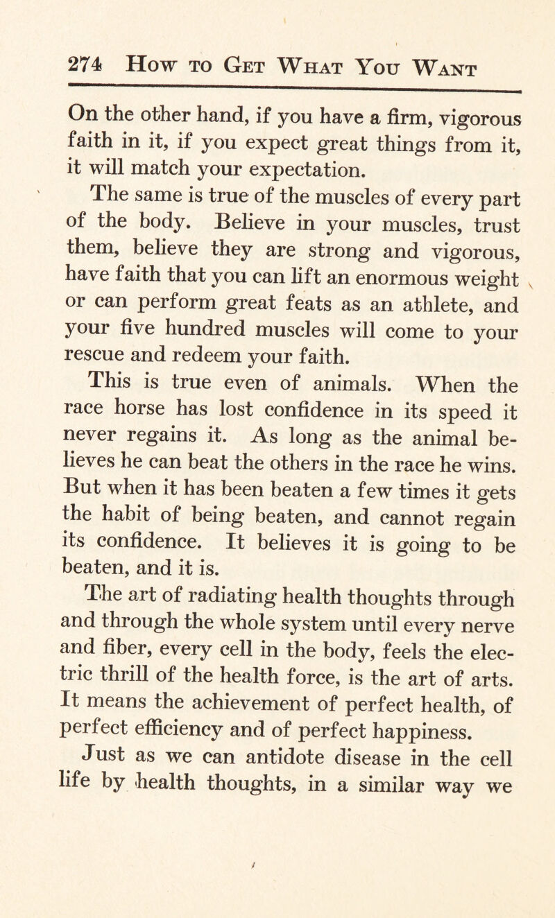 On the other hand, if you have a firm, vigorous faith in it, if you expect great things from it, it will match your expectation. The same is true of the muscles of every part of the body. Believe in your muscles, trust them, believe they are strong and vigorous, have faith that you can lift an enormous weight or can perform great feats as an athlete, and your five hundred muscles will come to your rescue and redeem your faith. This is true even of animals. When the race horse has lost confidence in its speed it never regains it. As long as the animal be¬ lieves he can beat the others in the race he wins. But when it has been beaten a few times it gets the habit of being beaten, and cannot regain its confidence. It believes it is going to be beaten, and it is. The art of radiating health thoughts through and through the whole system until every nerve and fiber, every cell in the body, feels the elec¬ tric thrill of the health force, is the art of arts. It means the achievement of perfect health, of perfect efficiency and of perfect happiness. Just as we can antidote disease in the cell life by health thoughts, in a similar way we