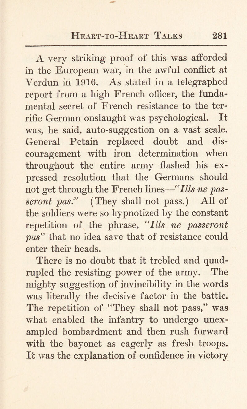 A very striking proof of this was afforded in the European war, in the awful conflict at Verdun in 1916. As stated in a telegraphed report from a high French officer, the funda¬ mental secret of French resistance to the ter¬ rific German onslaught was psychological. It was, he said, auto-suggestion on a vast scale. General Petain replaced doubt and dis¬ couragement with iron determination when throughout the entire army flashed his ex¬ pressed resolution that the Germans should not get through the French lines—'“Ills ne pas¬ ser out pas.JJ (They shall not pass.) All of the soldiers were so hypnotized by the constant repetition of the phrase, “Ills ne passeront pas” that no idea save that of resistance could enter their heads. There is no doubt that it trebled and quad¬ rupled the resisting power of the army. The mighty suggestion of invincibility in the words was literally the decisive factor in the battle. The repetition of “They shall not pass,” was what enabled the infantry to undergo unex¬ ampled bombardment and then rush forward with the bayonet as eagerly as fresh troops. It was the explanation of confidence in victory