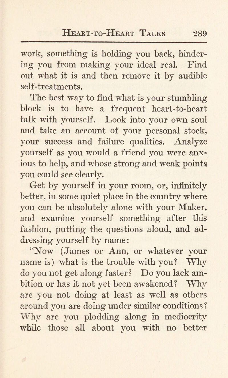 work, something is holding you back, hinder¬ ing you from making your ideal real. Find out what it is and then remove it by audible self-treatments. The best way to find what is your stumbling block is to have a frequent heart-to-heart talk with yourself. Look into your own soul and take an account of your personal stock, your success and failure qualities. Analyze yourself as you would a friend you were anx¬ ious to help, and whose strong and weak points you could see clearly. Get by yourself in your room, or, infinitely better, in some quiet place in the country where you can be absolutely alone with your Maker, and examine yourself something after this fashion, putting the questions aloud, and ad¬ dressing yourself by name: 4'Now (James or Ann, or whatever your name is) what is the trouble with you? Why do you not get along faster? Do you lack am¬ bition or has it not yet been awakened? Why are you not doing at least as well as others around you are doing under similar conditions ? Why are you plodding along in mediocrity while those all about you with no better