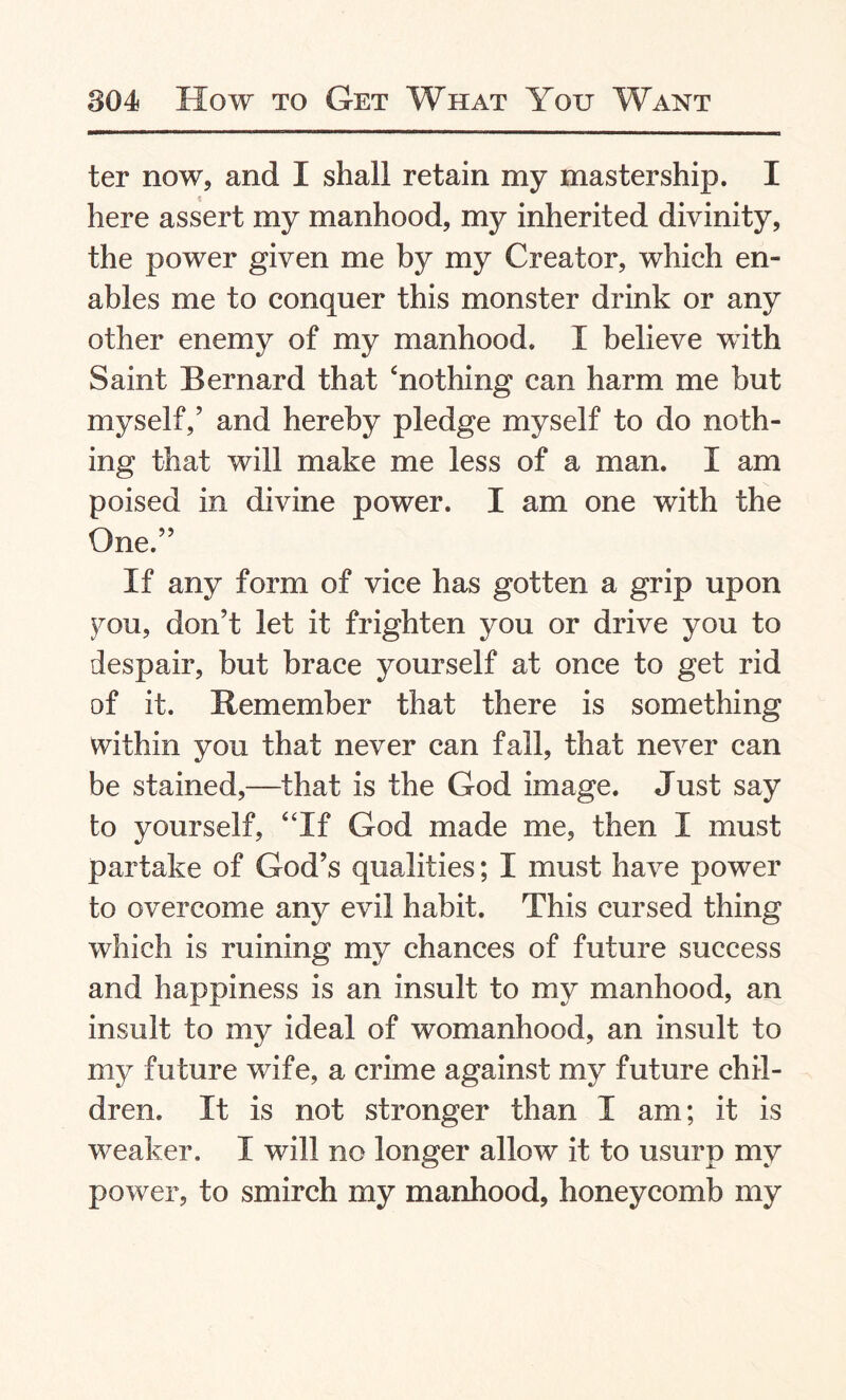 ter now, and I shall retain my mastership. I here assert my manhood, my inherited divinity, the power given me by my Creator, which en¬ ables me to conquer this monster drink or any other enemy of my manhood. I believe with Saint Bernard that ‘nothing can harm me but myself,’ and hereby pledge myself to do noth¬ ing that will make me less of a man. I am poised in divine power. I am one with the One.” If any form of vice has gotten a grip upon you, don’t let it frighten you or drive you to despair, but brace yourself at once to get rid of it. Remember that there is something within you that never can fall, that never can be stained,—that is the God image. Just say to yourself, “If God made me, then I must partake of God’s qualities; I must have power to overcome any evil habit. This cursed thing which is ruining my chances of future success and happiness is an insult to my manhood, an insult to my ideal of womanhood, an insult to my future wife, a crime against my future chil¬ dren. It is not stronger than I am; it is weaker. I will no longer allow it to usurp my power, to smirch my manhood, honeycomb my