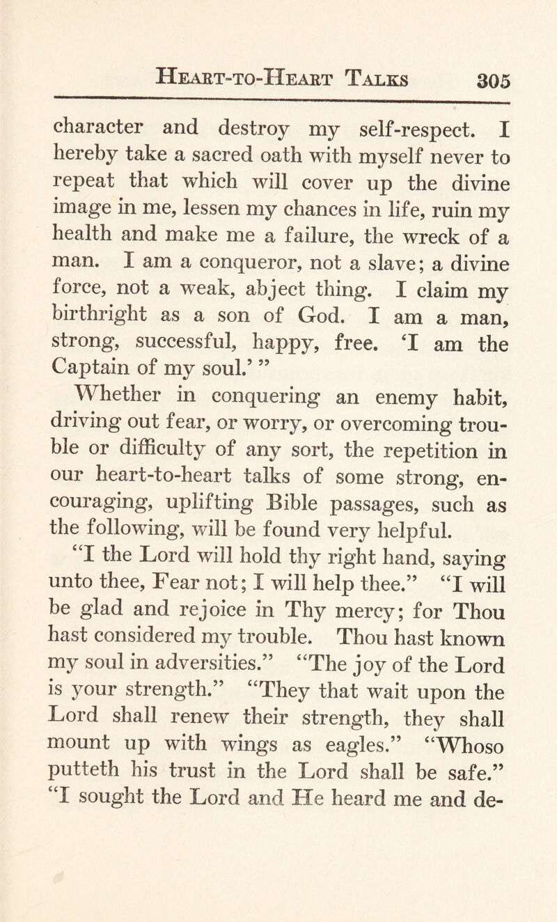 character and destroy my self-respect. I hereby take a sacred oath with myself never to repeat that which will cover up the divine image in me, lessen my chances in life, ruin my health and make me a failure, the wreck of a man. I am a conqueror, not a slave; a divine force, not a weak, abject thing. I claim my birthright as a son of God. I am a man, strong, successful, happy, free. T am the Captain of my soul.5 55 Whether in conquering an enemy habit, driving out fear, or worry, or overcoming trou¬ ble or difficulty of any sort, the repetition in our heart-to-heart talks of some strong, en¬ couraging, uplifting Eible passages, such as the following, will be found very helpful. “I the Lord will hold thy right hand, saying unto thee. Fear not; I will help thee.55 “I will be glad and rejoice in Thy mercy; for Thou hast considered my trouble. Thou hast known my soul in adversities.55 “The joy of the Lord is your strength.55 “They that wait upon the Lord shall renew their strength, they shall mount up with wings as eagles.55 “Whoso putteth his trust in the Lord shall be safe.55 “I sought the Lord and He heard me and de-