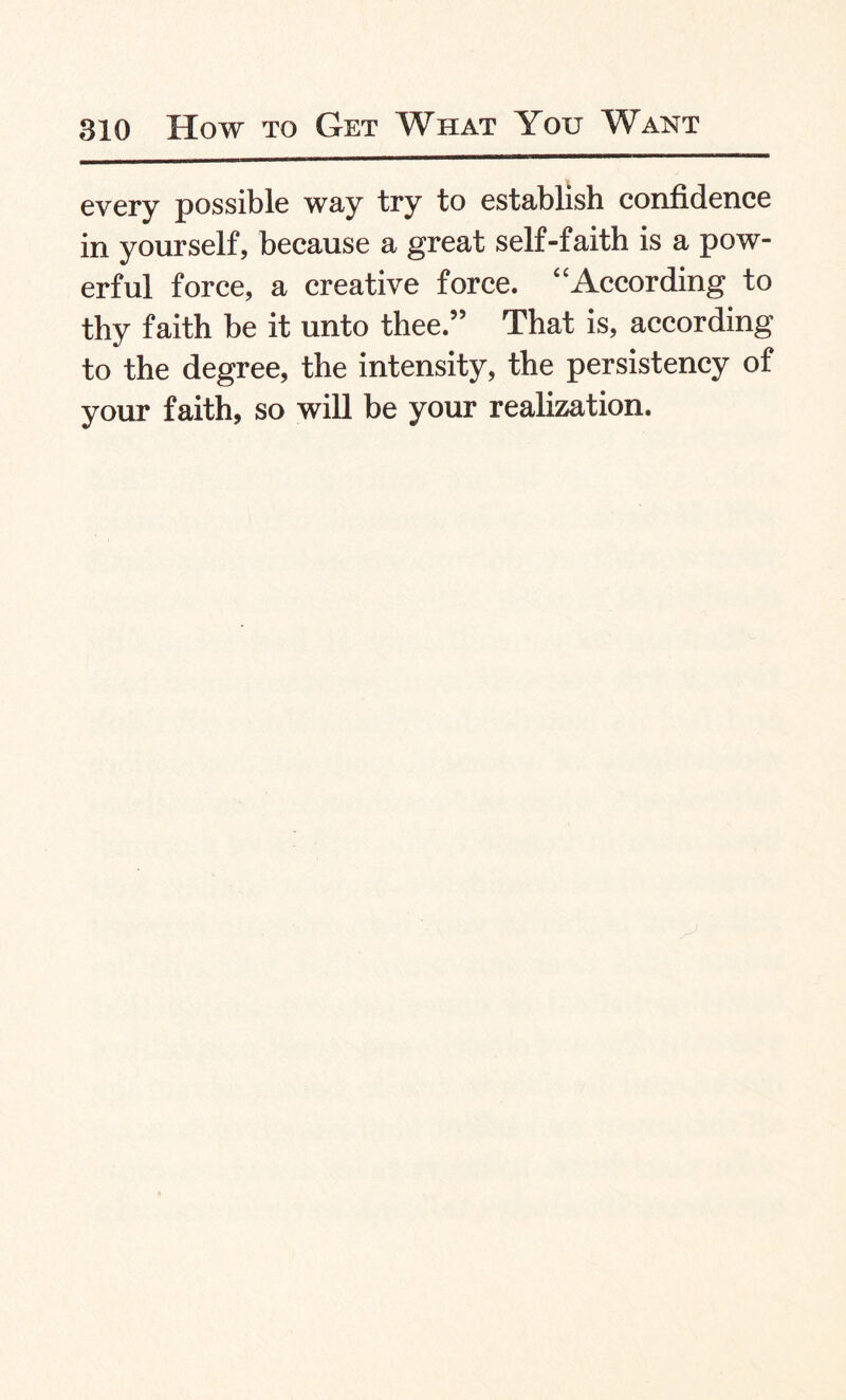 every possible way try to establish confidence in yourself, because a great self-faith is a pow¬ erful force, a creative force. “According to thy faith be it unto thee.” That is, according to the degree, the intensity, the persistency of your faith, so will be your realization.