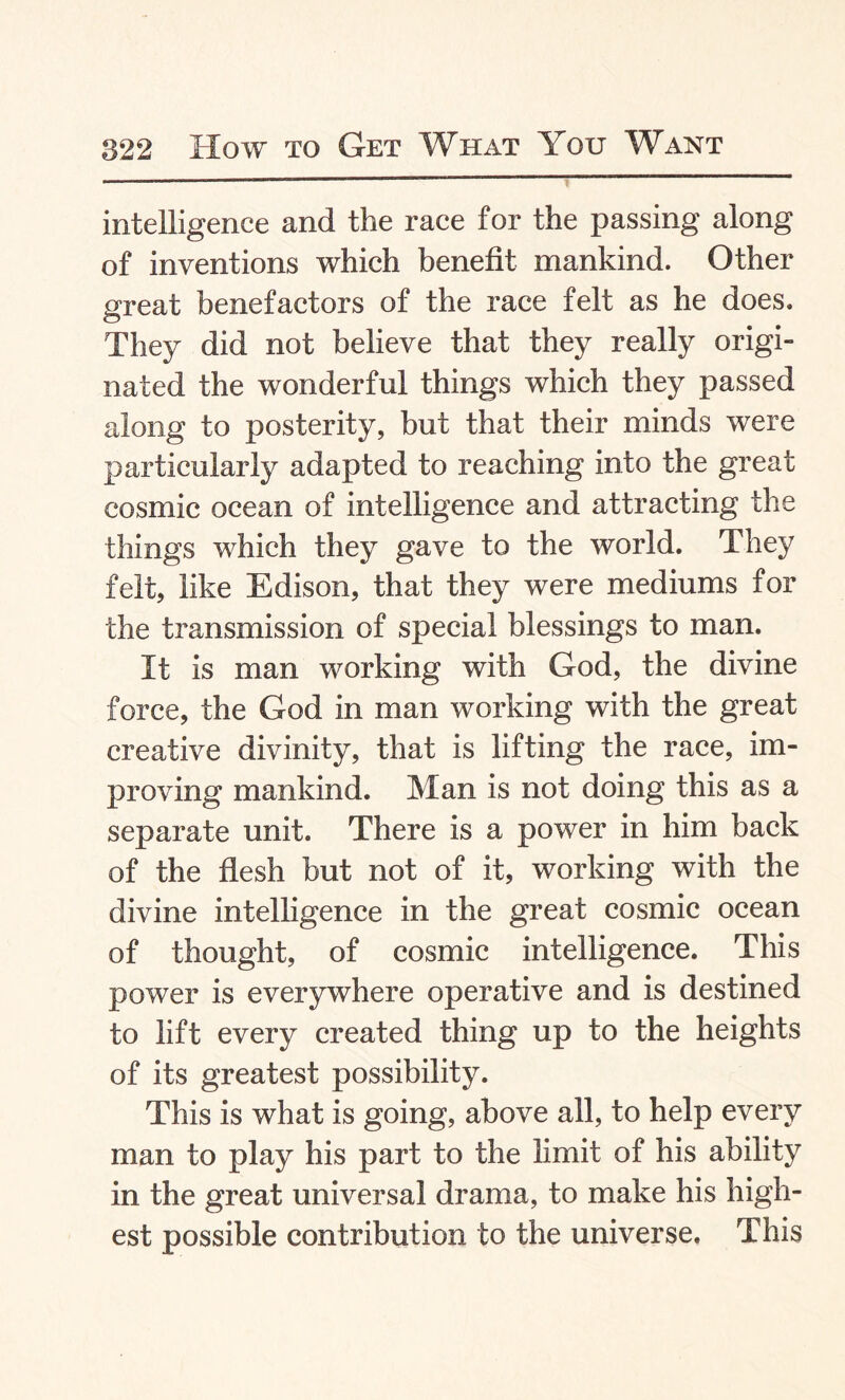 intelligence and the race for the passing along of inventions which benefit mankind. Other great benefactors of the race felt as he does. They did not believe that they really origi¬ nated the wonderful things which they passed along to posterity, but that their minds were particularly adapted to reaching into the great cosmic ocean of intelligence and attracting the things which they gave to the world. They felt, like Edison, that they were mediums for the transmission of special blessings to man. It is man working with God, the divine force, the God in man working with the great creative divinity, that is lifting the race, im¬ proving mankind. Man is not doing this as a separate unit. There is a power in him back of the flesh but not of it, working with the divine intelligence in the great cosmic ocean of thought, of cosmic intelligence. This power is everywhere operative and is destined to lift every created thing up to the heights of its greatest possibility. This is what is going, above all, to help every man to play his part to the limit of his ability in the great universal drama, to make his high¬ est possible contribution to the universe. This