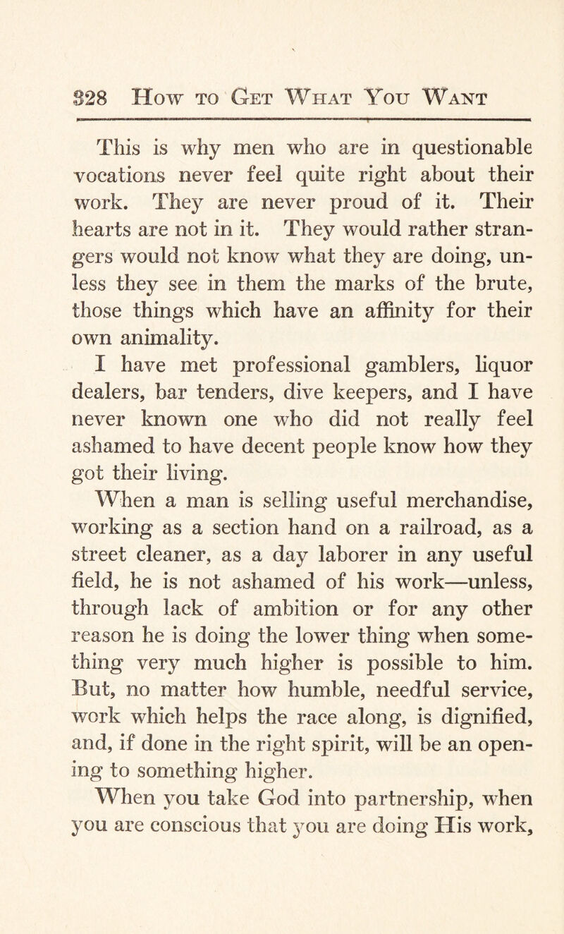 This is why men who are in questionable vocations never feel quite right about their work. They are never proud of it. Their hearts are not in it. They would rather stran¬ gers would not know what they are doing, un¬ less they see in them the marks of the brute, those things which have an affinity for their own animality. I have met professional gamblers, liquor dealers, bar tenders, dive keepers, and I have never known one who did not really feel ashamed to have decent people know how they got their living. When a man is selling useful merchandise, working as a section hand on a railroad, as a street cleaner, as a day laborer in any useful field, he is not ashamed of his work—unless, through lack of ambition or for any other reason he is doing the lower thing when some¬ thing very much higher is possible to him. But, no matter how humble, needful service, work which helps the race along, is dignified, and, if done in the right spirit, will be an open¬ ing to something higher. When you take God into partnership, wdten you are conscious that you are doing His work.