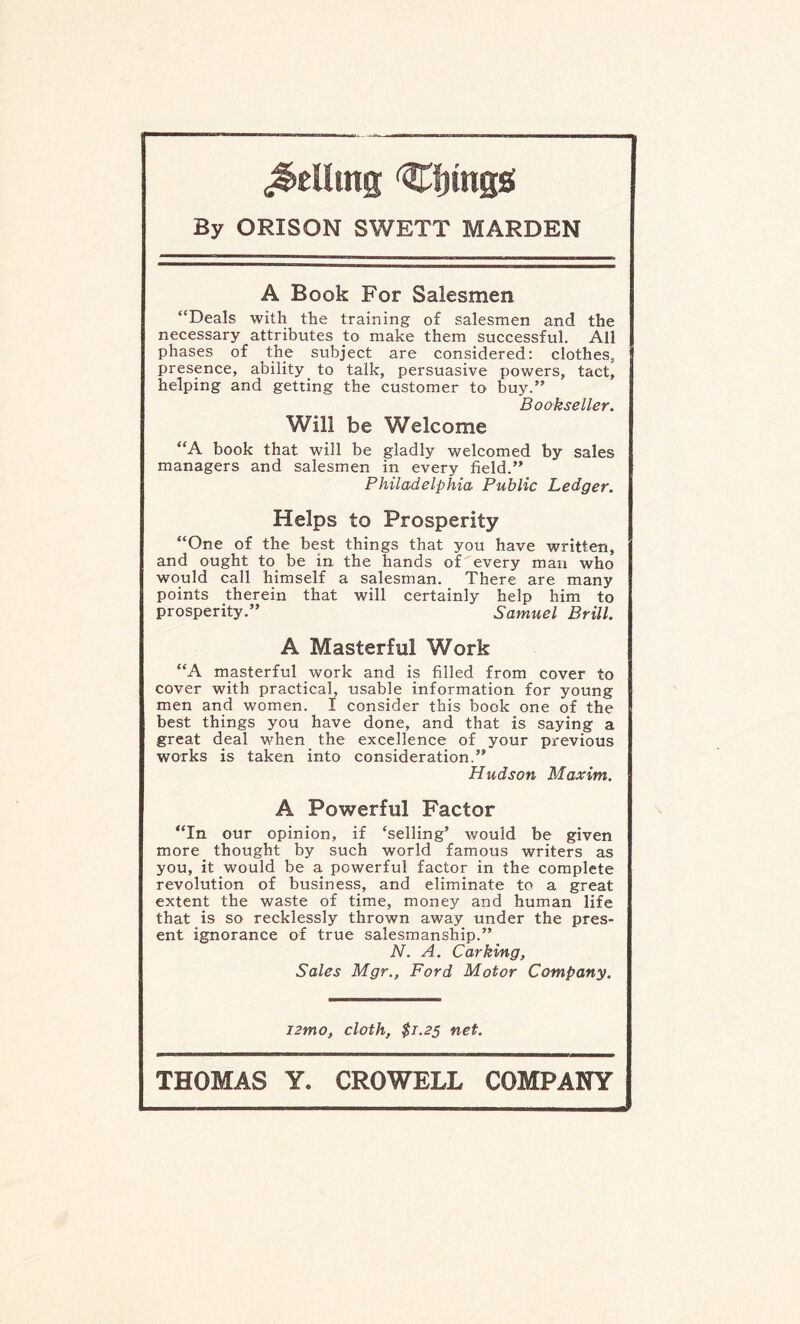 felling ^fjtngs By ORISON SWETT MARDEN A Book For Salesmen “Deals with the training of salesmen and the necessary attributes to make them successful. All | phases of the subject are considered: clothes, presence, ability to talk, persuasive powers, tact, helping and getting the customer to buy.” Bookseller. Will be Welcome “A book that will be gladly welcomed by sales managers and salesmen in every field.” Philadelphia Public Ledger. Helps to Prosperity “One of the best things that you have written, and ought to be in the hands of every man who would call himself a salesman. There are many points therein that will certainly help him to prosperity.” Samuel Brill. A Masterful Work “A masterful work and is filled from cover to cover with practical, usable information for young men and women. I consider this book one of the best things you have done, and that is saying a great deal when the excellence of your previous works is taken into consideration.” Hudson Maxim. A Powerful Factor “In our opinion, if ‘selling’ would be given more thought by such world famous writers as you, it would be a powerful factor in the complete revolution of business, and eliminate to a great extent the waste of time, monej'- and human life that is so recklessly thrown away under the pres¬ ent ignorance of true salesmanship.” N. A. Car king, Sales Mgr., Ford Motor Company. i2mo, cloth, $1.25 net.