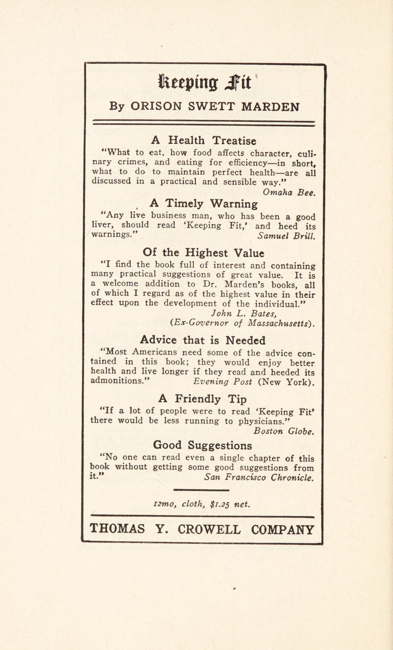Keeping irit By ORISON SWETT MARDEN A Health Treatise “What to eat, how food affects character, cull* nary crimes, and eating for efficiency—in short, what to do to maintain perfect health—are all discussed in a practical and sensible way.” Omaha Bee. A Timely Warning “Any live business man, who has been a good liver, should read ‘Keeping Fit,’ and heed its warnings.” Samuel Brill. Of the Highest Value “I find the book full of interest and containing many practical suggestions of great value. It is a welcome addition to Dr. Marden’s books, all of which I regard as of the highest value in their effect upon the development of the individual.” John L. Bates, (Ex-Governor of Massachusetts). Advice that is Needed “Most Americans need some of the advice con¬ tained in this book; they would enjoy better health and live longer if they read and heeded its admonitions.” Evening Post (New York). A Friendly Tip “If a lot of people were to read ‘Keeping Fit’ there would be less running to physicians.” Boston Globe. Good Suggestions “No one can read even a single chapter of this book without getting some good suggestions from it.” Scm Francisco Chronicle. i2mo, cloth, $1.25 net.