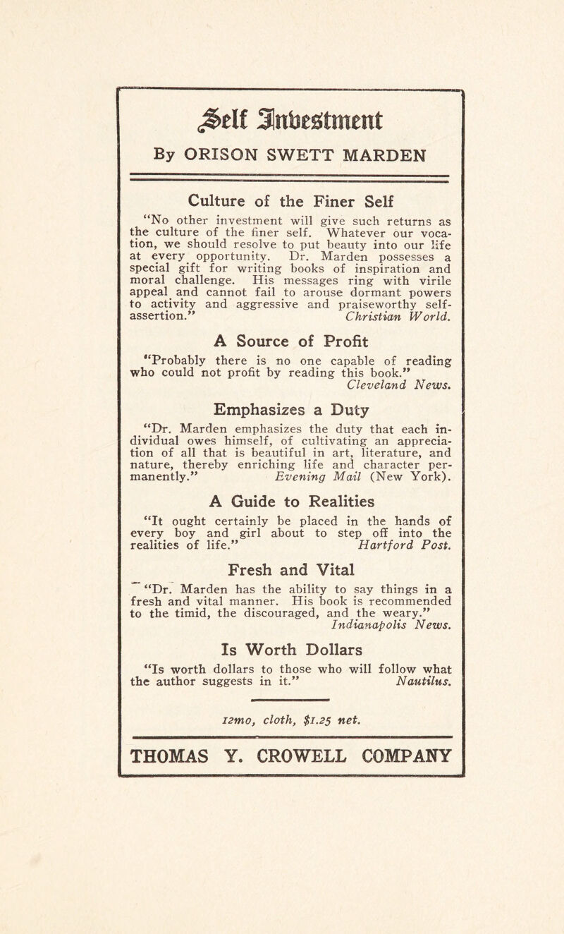 Jnbestment By ORISON SWETT MARDEN Culture of the Finer Self “No other investment will give such returns as the culture of the finer self. Whatever our voca¬ tion, we should resolve to put beauty into our life at every opportunity. Dr. Marden possesses a special gift for writing books of inspiration and moral challenge. His messages ring with virile appeal. and cannot fail to arouse dormant powers to activity and aggressive and praiseworthy self- assertion.” Christian World. A Source of Profit “Probably there is no one capable of reading who could not profit by reading this book.” Cleveland News. Emphasizes a Duty “Dr. Marden emphasizes the duty that each in¬ dividual owes himself, of cultivating an apprecia¬ tion of all that is beautiful in art, literature, and nature, thereby enriching life and character per¬ manently.” Evening Mail (New York). A Guide to Realities “It ought certainly be placed in the hands of every boy and girl about to step off into the realities of life.” Hartford Post. Fresh and Vital “Dr. Marden has the ability to say things in a fresh and vital manner. His book is recommended to the timid, the discouraged, and the weary.” Indianapolis News. Is Worth Dollars “Is worth dollars to those who will follow what the author suggests in it.” Nautilus. i2mo, cloth, $1.25 net.