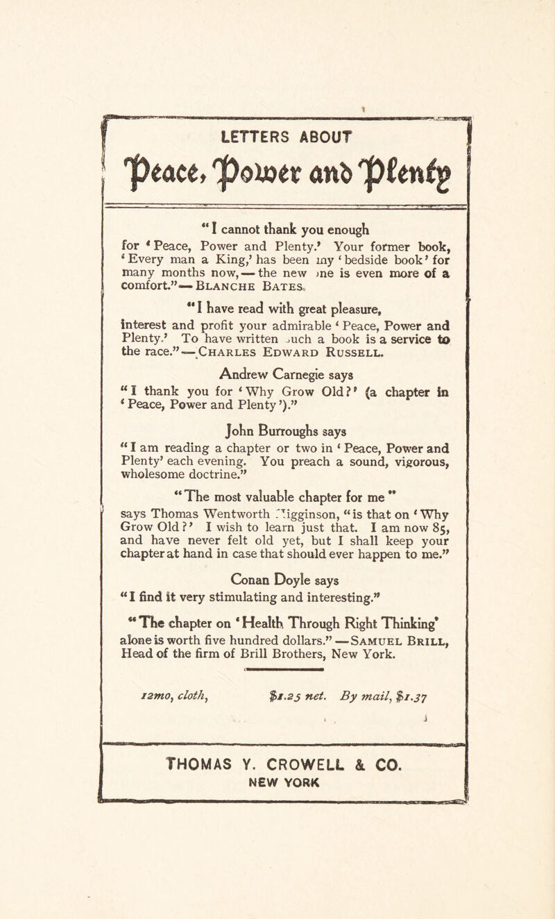 LETTERS ABOUT 'peace, 'poujer anb 'pUnig “ I cannot thank you enough for * Peace, Power and Plenty.’ Your former book, 4 Every man a King/ has been my ‘ bedside book ’ for many months now,—-the new >ne is even more of a comfort.”*—Blanche Bates, ** I have read with great pleasure, interest and profit your admirable ‘ Peace, Power and Plenty.’ To have written mch a book is a service to the race.” —Charles Edward Russell. Andrew Carnegie says “ I thank you for ‘ Why Grow Old ? ’ (a chapter in 4 Peace, Power and Plenty ’).” John Burroughs says u I am reading a chapter or two in ‘ Peace, Power and Plenty’ each evening. You preach a sound, vigorous, wholesome doctrine.” “ The most valuable chapter for me ** says Thomas Wentworth TTigginson, “is that on 1 Why Grow Old ? ’ I wish to learn just that. I am now 85, and have never felt old yet, but I shall keep your chapter at hand in case that should ever happen to me.” Conan Doyle says “ I find it very stimulating and interesting.” 4* The chapter on * Health Through Right Thinking* alone is worth five hundred dollars.”—-Samuel Brill, Head of the firm of Brill Brothers, New York. i2mo, cloth, $1.25 net. By mail, $1.37 i t J THOMAS Y. CROWELL & CO. NEW YORK