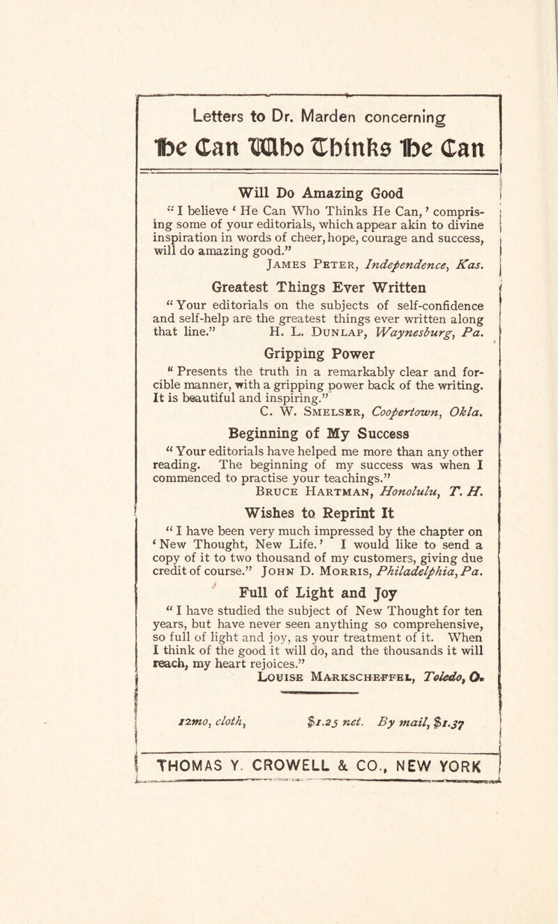 t)e Can Wbo Cbinbs Ibe Can Will Do Amazing Good I' “ I believe ‘ He Can Who Thinks He Can,7 compris- : ing some of your editorials, which appear akin to divine j inspiration in words of cheer, hope, courage and success, , will do amazing good.” I James Peter, Independence, Kas. j Greatest Things Ever Written “Your editorials on the subjects of self-confidence and self-help are the greatest things ever written along that line.” H. L. Dunlap, Waynesburg, Pa. Gripping Power “ Presents the truth in a remarkably clear and for¬ cible manner, with a gripping power back of the writing. It is beautiful and inspiring.” C. W. Smelser, Coopertouvn, Okla. Beginning of My Success “ Your editorials have helped me more than any other reading. The beginning of my success was when I commenced to practise your teachings.” Bruce Hartman, Honolulu, T. H. Wishes to Reprint It “ I have been very much impressed by the chapter on 1 New Thought, New Life. ’ I would like to send a copy of it to two thousand of my customers, giving due credit of course.” John D. Morris, Philadelphia, Pa. Full of Light and Joy “ I have studied the subject of New Thought for ten years, but have never seen anything so comprehensive, so full of light and joy, as your treatment of it. When I think of the good it will do, and the thousands it will reach, my heart rejoices.” Louise Markscheffei., Toledo, Q« izmo, cloth., net. By mail, $1.37 ! THOMAS Y. CROWELL & CO., NEW YORK L—- ■» ■■ m 1 In ———> 1 - n iMOTnan ifeii !_■ 1 iiuui