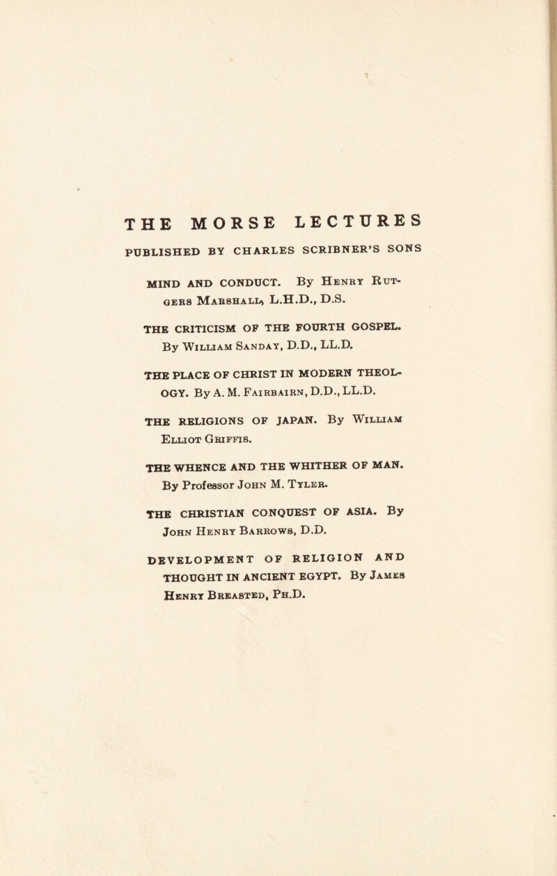 THE MORSE LECTURES PUBLISHED BY CHARLES SCRIBNER’S SONS MIND AND CONDUCT. By Henry Rut¬ gers Marshall* L.H.D., D.S. THE CRITICISM OF THE FOURTH GOSPEL. By William Sanday, D.D., LL.D. THE PLACE OF CHRIST IN MODERN THEOL¬ OGY. By A. M. Fairbairn, D.D..LL.D. THE RELIGIONS OF JAPAN. By WlLLIAM Elliot Griffis. THE WHENCE AND THE WHITHER OF MAN. By Professor John M. Tyler. THE CHRISTIAN CONQUEST OF ASIA. By John Henry Barrows, D.D. DEVELOPMENT OF RELIGION AND THOUGHT IN ANCIENT EGYPT, By James Henry Breasted, Ph.D.