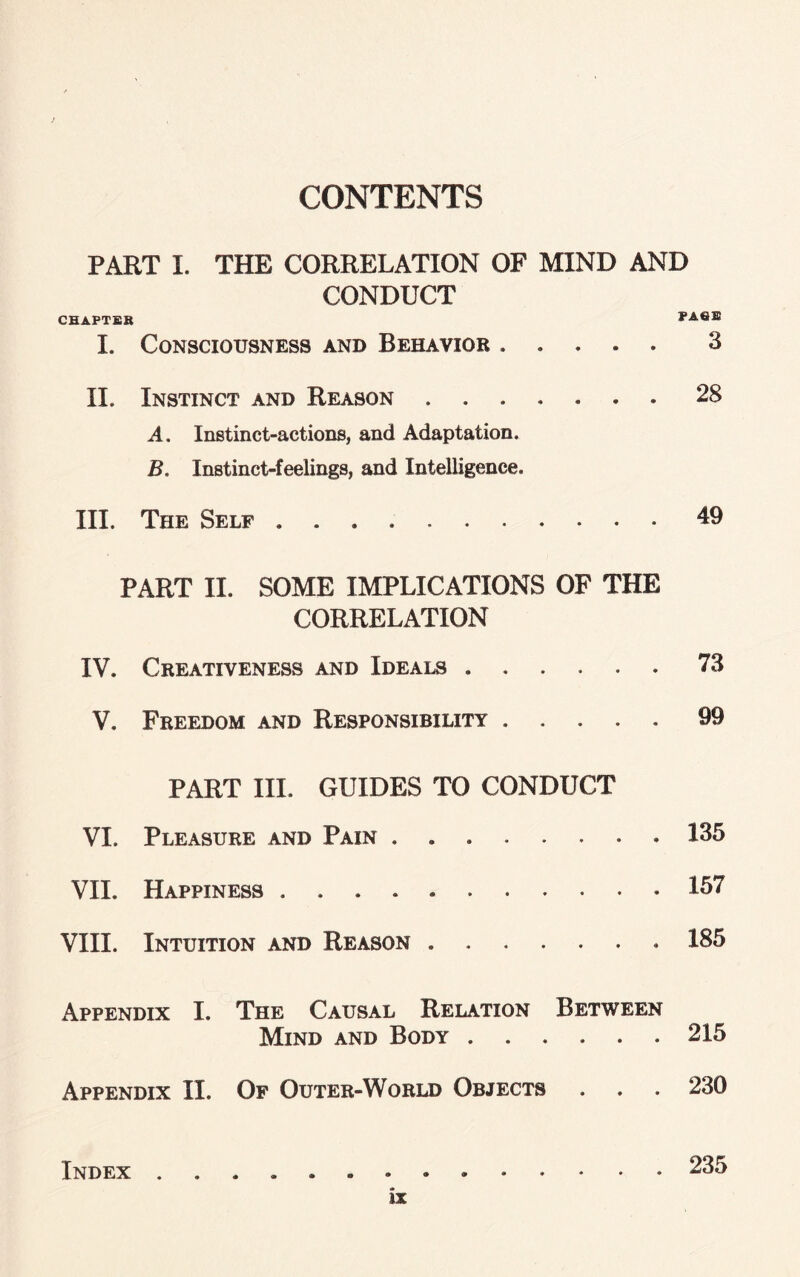 CONTENTS PART I. THE CORRELATION OF MIND AND CONDUCT CHAPTER PAfiE I. Consciousness and Behavior . . . . . 3 II. Instinct and Reason.28 A. Instinct-actions, and Adaptation. B, Instinct-feelings, and Intelligence. III. The Self ..49 PART II. SOME IMPLICATIONS OF THE CORRELATION IV. Creativeness and Ideals.73 V. Freedom and Responsibility.99 PART III. GUIDES TO CONDUCT VI. Pleasure and Pain ..135 VII. Happiness.157 VIII. Intuition and Reason. 185 Appendix I. The Causal Relation Between Mind and Body.215 Appendix II. Of Outer-World Objects . . . 230 Index ..235 IX