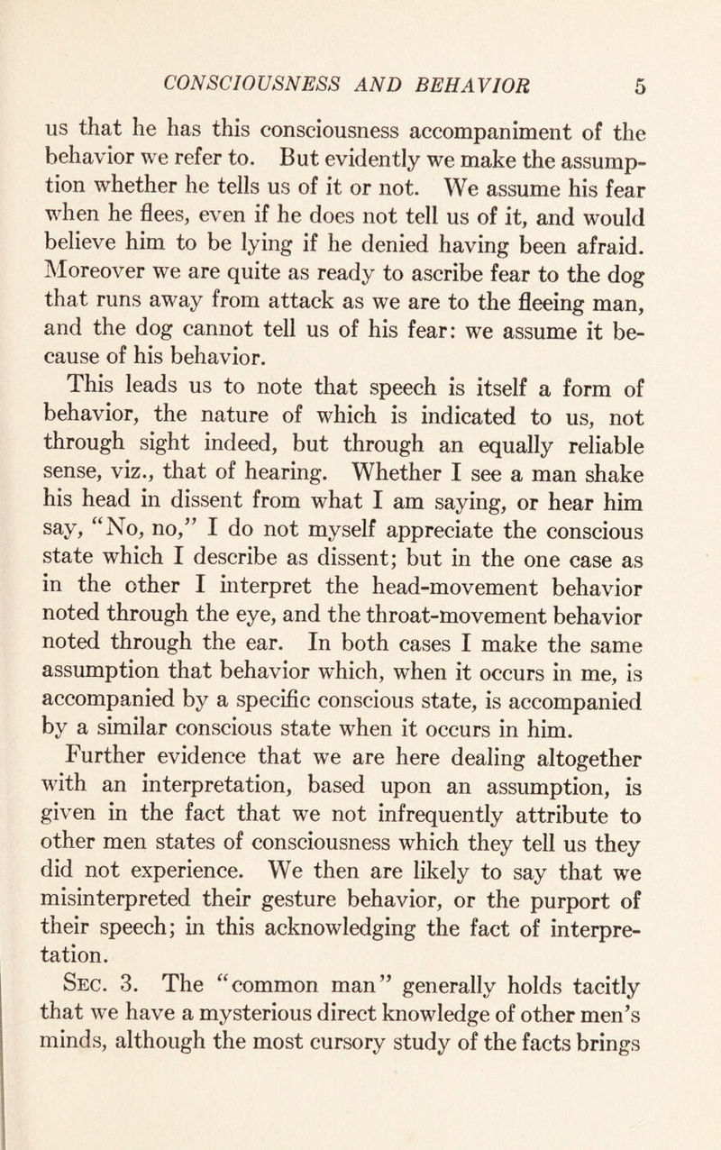 us that he has this consciousness accompaniment of the behavior we refer to. But evidently we make the assump¬ tion whether he tells us of it or not. We assume his fear when he flees, even if he does not tell us of it, and would believe him to be lying if he denied having been afraid. Moreover we are quite as ready to ascribe fear to the dog that runs away from attack as we are to the fleeing man, and the dog cannot tell us of his fear: we assume it be¬ cause of his behavior. This leads us to note that speech is itself a form of behavior, the nature of which is indicated to us, not through sight indeed, but through an equally reliable sense, viz., that of hearing. Whether I see a man shake his head in dissent from what I am saying, or hear him say, “No, no,” I do not myself appreciate the conscious state which I describe as dissent; but in the one case as in the other I interpret the head-movement behavior noted through the eye, and the throat-movement behavior noted through the ear. In both cases I make the same assumption that behavior which, when it occurs in me, is accompanied by a specific conscious state, is accompanied by a similar conscious state when it occurs in him. Further evidence that we are here dealing altogether with an interpretation, based upon an assumption, is given in the fact that we not infrequently attribute to other men states of consciousness which they tell us they did not experience. We then are likely to say that we misinterpreted their gesture behavior, or the purport of their speech; in this acknowledging the fact of interpre¬ tation. Sec. 3. The “common man” generally holds tacitly that we have a mysterious direct knowledge of other men’s minds, although the most cursory study of the facts brings