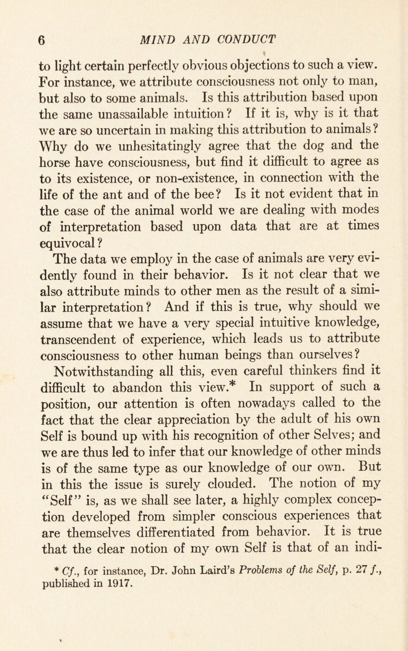 % to light certain perfectly obvious objections to such a view. For instance, we attribute consciousness not only to man, but also to some animals. Is this attribution based upon the same unassailable intuition? If it is, why is it that we are so uncertain in making this attribution to animals ? Why do we unhesitatingly agree that the dog and the horse have consciousness, but find it difficult to agree as to its existence, or non-existence, in connection with the life of the ant and of the bee? Is it not evident that in the case of the animal world we are dealing with modes of interpretation based upon data that are at times equivocal ? The data we employ in the case of animals are very evi¬ dently found in their behavior. Is it not clear that we also attribute minds to other men as the result of a simi¬ lar interpretation? And if this is true, why should we assume that we have a very special intuitive knowledge, transcendent of experience, which leads us to attribute consciousness to other human beings than ourselves? Notwithstanding all this, even careful thinkers find it difficult to abandon this view* In support of such a position, our attention is often nowadays called to the fact that the clear appreciation by the adult of his own Self is bound up with his recognition of other Selves; and we are thus led to infer that our knowledge of other minds is of the same type as our knowledge of our own. But in this the issue is surely clouded. The notion of my “Self” is, as we shall see later, a highly complex concep¬ tion developed from simpler conscious experiences that are themselves differentiated from behavior. It is true that the clear notion of my own Self is that of an indi- * Cf., for instance, Dr. John Laird’s Problems of the Self, p. 27 /., published in 1917.