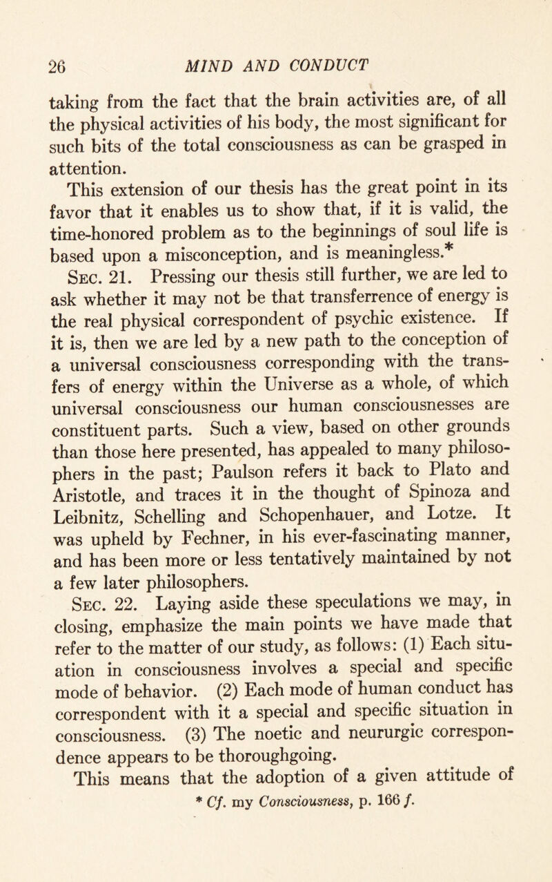 taking from the fact that the brain activities are, of all the physical activities of his body, the most significant for such bits of the total consciousness as can be grasped in attention. This extension of our thesis has the great point in its favor that it enables us to show that, if it is valid, the time-honored problem as to the beginnings of soul life is based upon a misconception, and is meaningless.* Sec. 21. Pressing our thesis still further, we are led to ask whether it may not be that transference of energy is the real physical correspondent of psychic existence. If it is, then we are led by a new path to the conception of a universal consciousness corresponding with the trans¬ fers of energy within the Universe as a whole, of which universal consciousness our human consciousnesses are constituent parts. Such a view, based on other grounds than those here presented, has appealed to many philoso¬ phers in the past; Paulson refers it back to Plato and Aristotle, and traces it in the thought of Spinoza and Leibnitz, Schelling and Schopenhauer, and Lotze. It was upheld by Fechner, in his ever-fascinating manner, and has been more or less tentatively maintained by not a few later philosophers. Sec. 22. Laying aside these speculations we may, in closing, emphasize the main points we have made that refer to the matter of our study, as follows: (1) Each situ¬ ation in consciousness involves a special and specific mode of behavior. (2) Each mode of human conduct has correspondent with it a special and specific situation in consciousness. (3) The noetic and neururgic correspon¬ dence appears to be thoroughgoing. This means that the adoption of a given attitude of * Cf. my Consciousness, p. 166 f.