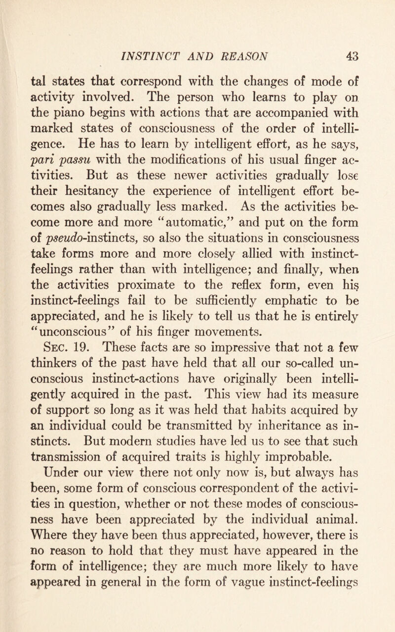 tal states that correspond with the changes of mode of activity involved. The person wTho learns to play on the piano begins with actions that are accompanied with marked states of consciousness of the order of intelli¬ gence. He has to learn by intelligent effort, as he says, pari passu with the modifications of his usual finger ac¬ tivities. But as these newer activities gradually lose their hesitancy the experience of intelligent effort be¬ comes also gradually less marked. As the activities be¬ come more and more “automatic,” and put on the form of pseudo-instincts, so also the situations in consciousness take forms more and more closely allied with instinct- feelings rather than with intelligence; and finally, when the activities proximate to the reflex form, even his instinct-feelings fail to be sufficiently emphatic to be appreciated, and he is likely to tell us that he is entirely “unconscious” of his finger movements. Sec. 19. These facts are so impressive that not a few thinkers of the past have held that all our so-called un¬ conscious instinct-actions have originally been intelli¬ gently acquired in the past. This view had its measure of support so long as it was held that habits acquired by an individual could be transmitted by inheritance as in¬ stincts. But modern studies have led us to see that such transmission of acquired traits is highly improbable. Under our view there not only now is, but always has been, some form of conscious correspondent of the activi¬ ties in question, whether or not these modes of conscious¬ ness have been appreciated by the individual animal. Where they have been thus appreciated, however, there is no reason to hold that they must have appeared in the form of intelligence; they are much more likely to have appeared in general in the form of vague instinct-feelings