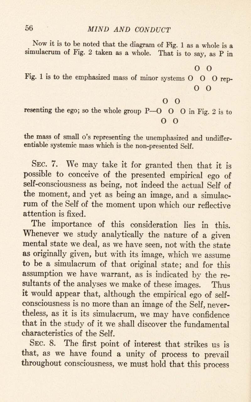 Now it is to be noted that the diagram of Fig. 1 as a whole is a simulacrum of Fig. 2 taken as a whole. That is to say, as P in 0 O Fig. 1 is to the emphasized mass of minor systems OOO rep- O O o o resenting the ego; so the whole group P--0 O 0 in Fig. 2 is to 0 0 the mass of small o’s representing the unemphasized and undiffer- entiable systemic mass which is the non-presented Self. Sec. 7. We may take it for granted then that it is possible to conceive of the presented empirical ego of self-consciousness as being, not indeed the actual Self of the moment, and yet as being an image, and a simulac¬ rum of the Self of the moment upon which our reflective attention is fixed. The importance of this consideration lies in this. Whenever we study analytically the nature of a given mental state we deal, as we have seen, not with the state as originally given, but with its image, which we assume to be a simulacrum of that original state; and for this assumption we have warrant, as is indicated by the re¬ sultants of the analyses we make of these images. Thus it would appear that, although the empirical ego of self- consciousness is no more than an image of the Self, never¬ theless, as it is its simulacrum, we may have confidence that in the study of it we shall discover the fundamental characteristics of the Self. Sec. 8. The first point of interest that strikes us is that, as we have found a unity of process to prevail throughout consciousness, we must hold that this process