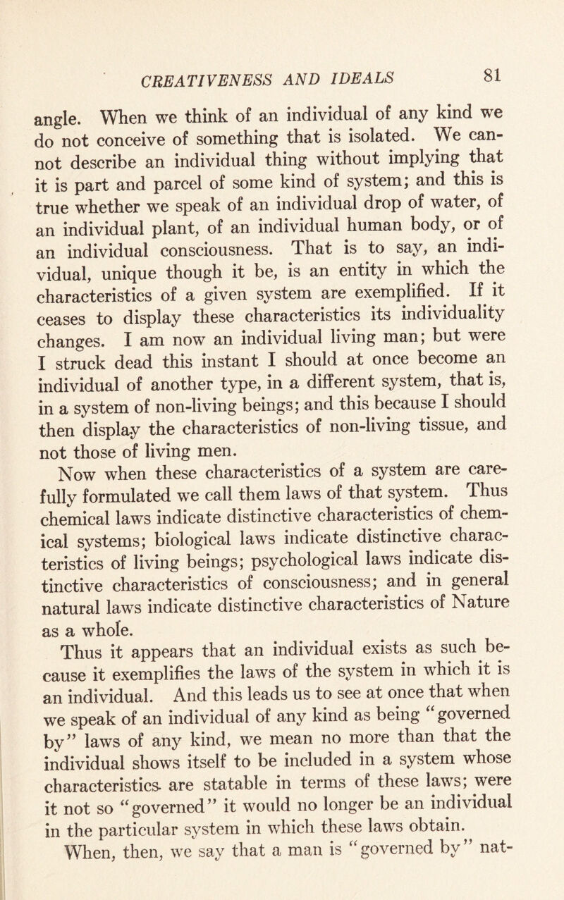 angle. When we think of an individual of any kind we do not conceive of something that is isolated. We can¬ not describe an individual thing without implying that it is part and parcel of some kind of system; and this is true whether we speak of an individual drop of water, of an individual plant, of an individual human body, or of an individual consciousness. That is to say, an indi¬ vidual, unique though it be, is an entity in which the characteristics of a given system are exemplified. If it ceases to display these characteristics its individuality changes. I am now an individual living man; but were I struck dead this instant I should at once become an individual of another type, in a different system, that is, in a system of non-living beings; and this because I should then display the characteristics of non-living tissue, and not those of living men. Now when these characteristics of a system are care¬ fully formulated we call them laws of that system. Thus chemical laws indicate distinctive characteristics of chem¬ ical systems; biological laws indicate distinctive charac¬ teristics of living beings; psychological laws indicate dis¬ tinctive characteristics of consciousness; and in general natural laws indicate distinctive characteristics of Nature as a whole. Thus it appears that an individual exists as such be¬ cause it exemplifies the laws of the system in which it is an individual. And this leads us to see at once that when we speak of an individual of any kind as being governed by” laws of any kind, we mean no more than that the individual shows itself to be included in a system whose characteristics- are statable in terms of these laws; were it not so “governed” it would no longer be an individual in the particular system in which these laws obtain. When, then, we say that a man is “governed by” nat-