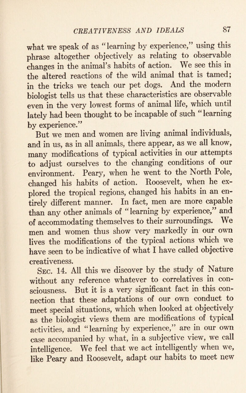 what we speak of as “learning by experience/’ using this phrase altogether objectively as relating to observable changes in the animal’s habits of action. We see this in the altered reactions of the wild animal that is tamed; in the tricks we teach our pet dogs. And the modem biologist tells us that these characteristics are observable even in the very lowest forms of animal life, which until lately had been thought to be incapable of such “learning by experience.” But we men and women are living animal individuals, and in us, as in all animals, there appear, as we all know, many modifications of typical activities in our attempts to adjust ourselves to the changing conditions of our environment. Peary, when he went to the North Pole, changed his habits of action. Roosevelt, when he ex¬ plored the tropical regions, changed his habits in an en¬ tirely different manner. In fact, men are more capable than any other animals of “learning by experience,” and of accommodating themselves to their surroundings. We men and women thus show very markedly in our own lives the modifications of the typical actions which we have seen to be indicative of what I have called objective creativeness. Sec. 14. All this we discover by the study of Nature without any reference whatever to correlatives in con¬ sciousness. But it is a very significant fact in this con¬ nection that these adaptations of our own conduct to meet special situations, which when looked at objectively as the biologist views them are modifications of typical activities, and “learning by experience,” are in our own case accompanied by what, in a subjective view, we call intelligence. We feel that we act intelligently when we, like Peary and Roosevelt, adapt our habits to meet new