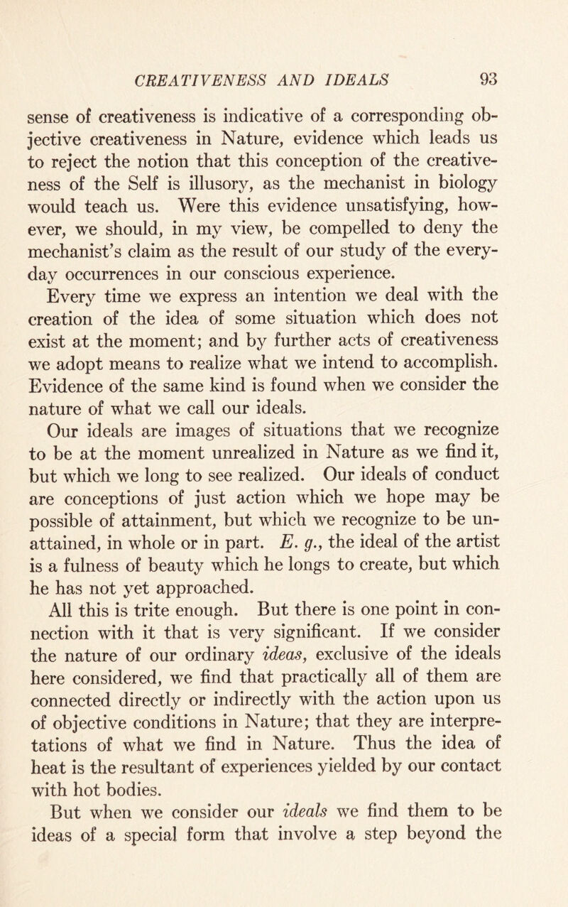 sense of creativeness is indicative of a corresponding ob¬ jective creativeness in Nature, evidence which leads us to reject the notion that this conception of the creative¬ ness of the Self is illusory, as the mechanist in biology would teach us. Were this evidence unsatisfying, how¬ ever, we should, in my view, be compelled to deny the mechanist’s claim as the result of our study of the every¬ day occurrences in our conscious experience. Every time we express an intention we deal with the creation of the idea of some situation which does not exist at the moment; and by further acts of creativeness we adopt means to realize what we intend to accomplish. Evidence of the same kind is found when we consider the nature of what we call our ideals. Our ideals are images of situations that we recognize to be at the moment unrealized in Nature as we find it, but which we long to see realized. Our ideals of conduct are conceptions of just action which we hope may be possible of attainment, but which we recognize to be un¬ attained, in whole or in part. E. g., the ideal of the artist is a fulness of beauty which he longs to create, but which he has not yet approached. All this is trite enough. But there is one point in con¬ nection with it that is very significant. If we consider the nature of our ordinary ideas, exclusive of the ideals here considered, we find that practically all of them are connected directly or indirectly with the action upon us of objective conditions in Nature; that they are interpre¬ tations of what we find in Nature. Thus the idea of heat is the resultant of experiences yielded by our contact with hot bodies. But when we consider our ideals we find them to be ideas of a special form that involve a step beyond the