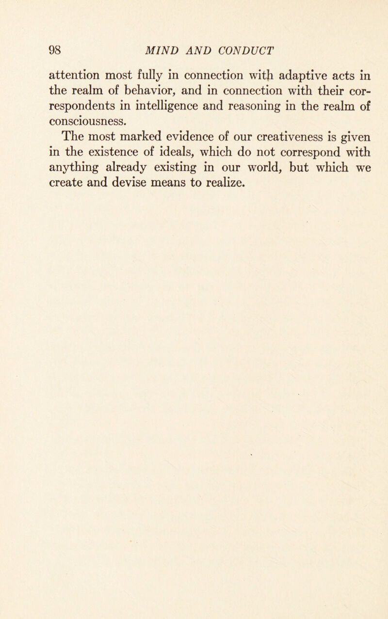 attention most fully in connection with adaptive acts in the realm of behavior, and in connection with their cor¬ respondents in intelligence and reasoning in the realm of consciousness. The most marked evidence of our creativeness is given in the existence of ideals, which do not correspond with anything already existing in our world, but which we create and devise means to realize.