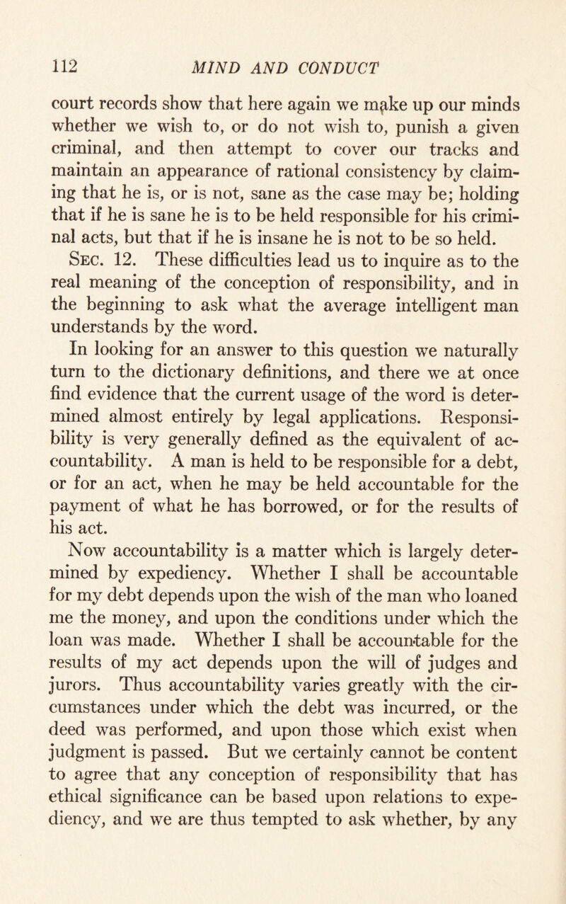 court records show that here again we m^ke up our minds whether we wish to, or do not wish to, punish a given criminal, and then attempt to cover our tracks and maintain an appearance of rational consistency by claim¬ ing that he is, or is not, sane as the case may be; holding that if he is sane he is to be held responsible for his crimi¬ nal acts, but that if he is insane he is not to be so held. Sec. 12. These difficulties lead us to inquire as to the real meaning of the conception of responsibility, and in the beginning to ask what the average intelligent man understands by the word. In looking for an answer to this question we naturally turn to the dictionary definitions, and there we at once find evidence that the current usage of the word is deter¬ mined almost entirely by legal applications. Responsi¬ bility is very generally defined as the equivalent of ac¬ countability. A man is held to be responsible for a debt, or for an act, when he may be held accountable for the payment of what he has borrowed, or for the results of his act. Now accountability is a matter which is largely deter¬ mined by expediency. Whether I shall be accountable for my debt depends upon the wish of the man who loaned me the money, and upon the conditions under which the loan was made. Whether I shall be accountable for the results of my act depends upon the will of judges and jurors. Thus accountability varies greatly with the cir¬ cumstances under which the debt was incurred, or the deed was performed, and upon those which exist when judgment is passed. But we certainly cannot be content to agree that any conception of responsibility that has ethical significance can be based upon relations to expe¬ diency, and we are thus tempted to ask whether, by any