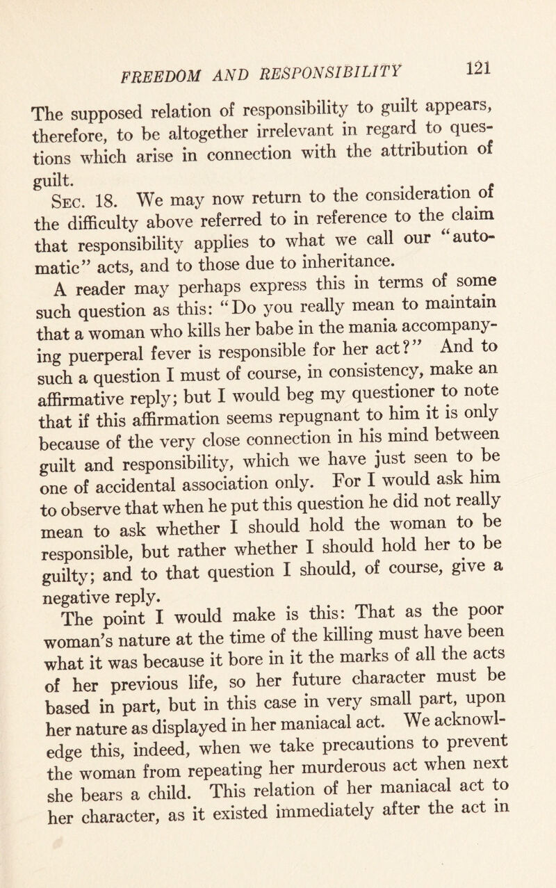 The supposed relation of responsibility to guilt appears, therefore, to be altogether irrelevant in regard to ques¬ tions which arise in connection with the attribution o Sec. 18. We may now return to the consideration of the difficulty above referred to in reference to the claim that responsibility applies to what we call our “auto¬ matic” acts, and to those due to inheritance. A reader may perhaps express this in terms of some such question as this: “Do you really mean to maintain that a woman who kills her babe in the mania accompany¬ ing puerperal fever is responsible for her act? And to such a question I must of course, in consistency, make an affirmative reply; but I would beg my questioner to note that if this affirmation seems repugnant to him it is only because of the very close connection in his mmd between guilt and responsibility, which we have just seen to be one of accidental association only. For I would ask him to observe that when he put this question he did not really mean to ask whether I should hold the woman to be responsible, but rather whether I should hold her to be guilty; and to that question I should, of course, give a negative reply. The point I would make is this: That as the poor woman’s nature at the time of the killing must have been what it was because it bore in it the marks of all the acts of her previous life, so her future character must e based in part, but in this case in very small part, upon her nature as displayed in her maniacal act. We acknowl¬ edge this, indeed, when we take precautions to prevent the woman from repeating her murderous act when next she bears a child. This relation of her maniacal act to her character, as it existed immediately after the act in