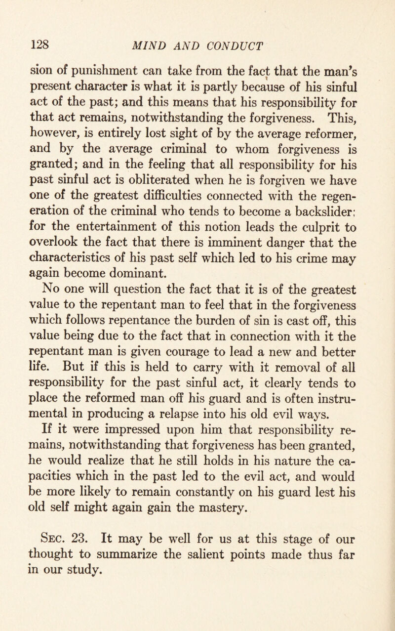 sion of punishment can take from the fact that the man’s present character is what it is partly because of his sinful act of the past; and this means that his responsibility for that act remains, notwithstanding the forgiveness. This, however, is entirely lost sight of by the average reformer, and by the average criminal to whom forgiveness is granted; and in the feeling that all responsibility for his past sinful act is obliterated when he is forgiven we have one of the greatest difficulties connected with the regen¬ eration of the criminal who tends to become a backslider; for the entertainment of this notion leads the culprit to overlook the fact that there is imminent danger that the characteristics of his past self which led to his crime may again become dominant. No one will question the fact that it is of the greatest value to the repentant man to feel that in the forgiveness which follows repentance the burden of sin is cast off, this value being due to the fact that in connection with it the repentant man is given courage to lead a new and better life. But if this is held to carry with it removal of all responsibility for the past sinful act, it clearly tends to place the reformed man off his guard and is often instru¬ mental in producing a relapse into his old evil ways. If it were impressed upon him that responsibility re¬ mains, notwithstanding that forgiveness has been granted, he would realize that he still holds in his nature the ca¬ pacities which in the past led to the evil act, and would be more likely to remain constantly on his guard lest his old self might again gain the mastery. Sec. 23. It may be well for us at this stage of our thought to summarize the salient points made thus far in our study.