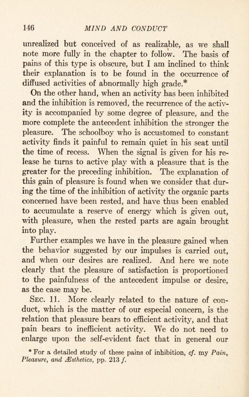 unrealized but conceived of as realizable, as we shall t note more fully in the chapter to follow. The basis of pains of this type is obscure, but I am inclined to think their explanation is to be found in the occurrence of diffused activities of abnormally high grade.* On the other hand, when an activity has been inhibited and the inhibition is removed, the recurrence of the activ¬ ity is accompanied by some degree of pleasure, and the more complete the antecedent inhibition the stronger the pleasure. The schoolboy who is accustomed to constant activity finds it painful to remain quiet in his seat until the time of recess. When the signal is given for his re¬ lease he turns to active play with a pleasure that is the greater for the preceding inhibition. The explanation of this gain of pleasure is found when we consider that dur¬ ing the time of the inhibition of activity the organic parts concerned have been rested, and have thus been enabled to accumulate a reserve of energy which is given out, with pleasure, when the rested parts are again brought into play. Further examples we have in the pleasure gained when the behavior suggested by our impulses is carried out, and when our desires are realized. And here we note clearly that the pleasure of satisfaction is proportioned to the painfulness of the antecedent impulse or desire, as the case may be. Sec. 11. More clearly related to the nature of con¬ duct, which is the matter of our especial concern, is the relation that pleasure bears to efficient activity, and that pain bears to inefficient activity. We do not need to enlarge upon the self-evident fact that in general our * For a detailed study of these pains of inhibition, cf. my Pain, Pleasure, and Aesthetics, pp. 213 /.