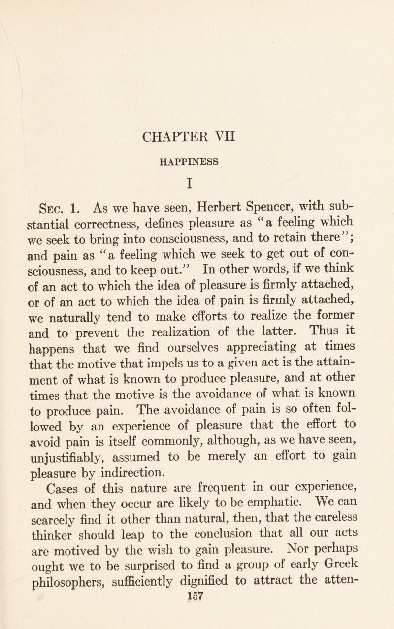 CHAPTER VII HAPPINESS I Sec. 1. As we have seen, Herbert Spencer, with sub¬ stantial correctness, defines pleasure as “a feeling which we seek to bring into consciousness, and to retain there”; and pain as “a feeling which we seek to get out of con¬ sciousness, and to keep out.” In other words, if we think of an act to which the idea of pleasure is firmly attached, or of an act to which the idea of pain is firmly attached, we naturally tend to make efforts to realize the former and to prevent the realization of the latter. Thus it happens that we find ourselves appreciating at times that the motive that impels us to a given act is the attain¬ ment of what is known to produce pleasure, and at other times that the motive is the avoidance of what is known to produce pain. The avoidance of pain is so often fol¬ lowed by an experience of pleasure that the effort to avoid pain is itself commonly, although, as we have seen, unjustifiably, assumed to be merely an effort to gain pleasure by indirection. Cases of this nature are frequent in our experience, and when they occur are likely to be emphatic. We can scarcely find it other than natural, then, that the careless thinker should leap to the conclusion that all our acts are motived by the wish to gain pleasure. Nor perhaps ought we to be surprised to find a group of early Greek philosophers, sufficiently dignified to attract the atten-