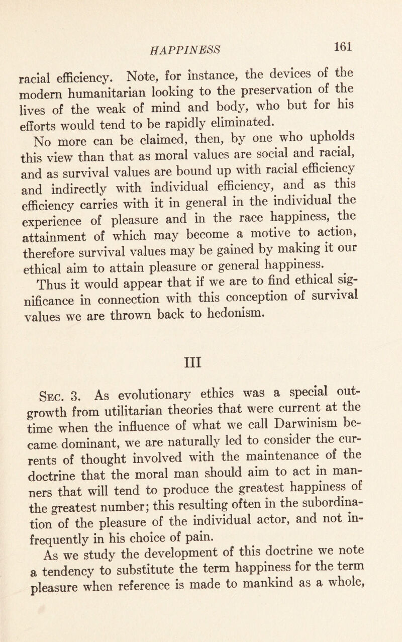 racial efficiency. Note, for instance, the devices of the modern humanitarian looking to the preservation of the lives of the weak of mind and body, who but for his efforts would tend to be rapidly eliminated. No more can be claimed, then, by one who upholds this view than that as moral values are social and racial, and as survival values are bound up with racial efficiency and indirectly with individual efficiency, and as this efficiency carries with it in general in the individual the experience of pleasure and in the race happiness, the attainment of which may become. a motive to action, therefore survival values may be gained by making it our ethical aim to attain pleasure or general happiness. Thus it would appear that if we are to find ethical sig¬ nificance in connection with this conception of survival values we are thrown back to hedonism. Ill Sec. 3. As evolutionary ethics was a special out¬ growth from utilitarian theories that were current at the time when the influence of what we call Darwinism be¬ came dominant, we are naturally led to consider the cur¬ rents of thought involved with the maintenance of the doctrine that the moral man should aim to act in man¬ ners that will tend to produce the greatest happiness of the greatest number; this resulting often in the subordina¬ tion of the pleasure of the individual actor, and not in¬ frequently in his choice of pain. As we study the development of this doctrine we note a tendency to substitute the term happiness for the term pleasure when reference is made to mankind as a whole.