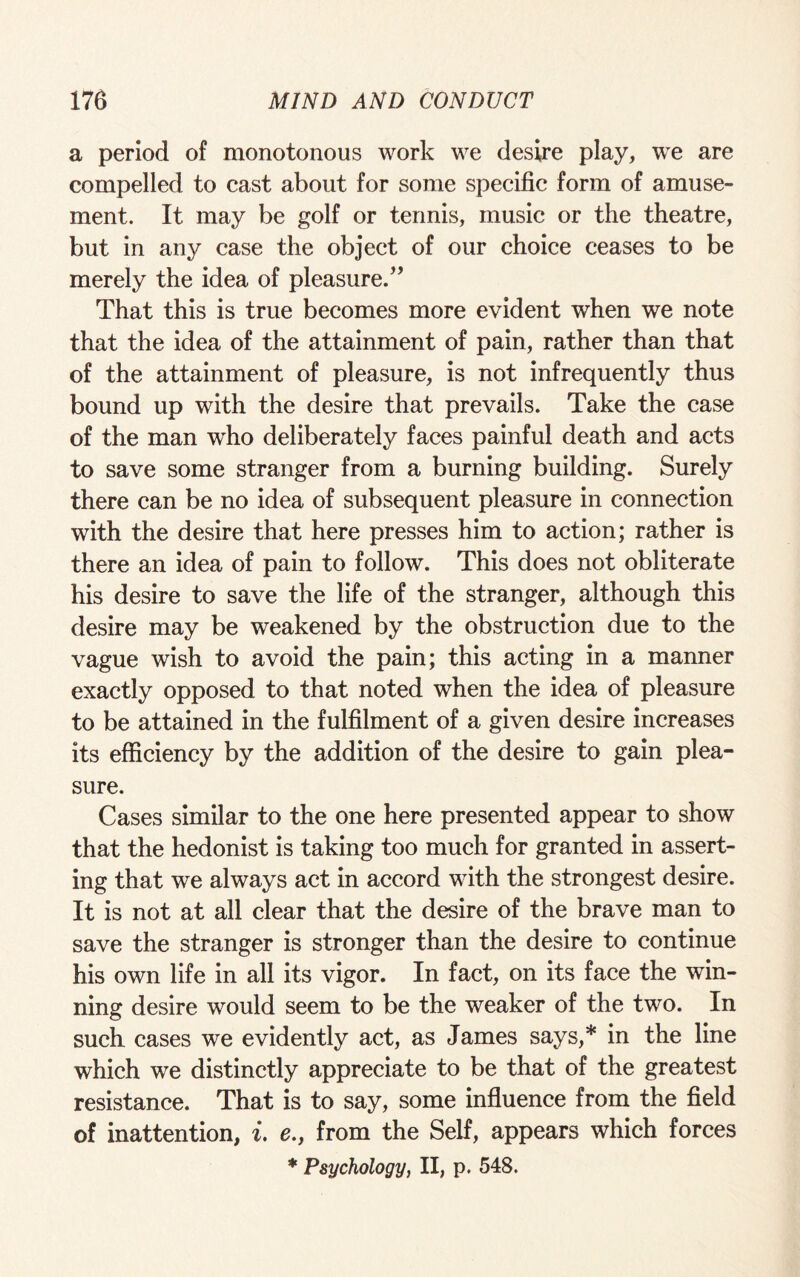 a period of monotonous work we desire play, we are compelled to cast about for some specific form of amuse¬ ment. It may be golf or tennis, music or the theatre, but in any case the object of our choice ceases to be merely the idea of pleasure.” That this is true becomes more evident when we note that the idea of the attainment of pain, rather than that of the attainment of pleasure, is not infrequently thus bound up with the desire that prevails. Take the case of the man who deliberately faces painful death and acts to save some stranger from a burning building. Surely there can be no idea of subsequent pleasure in connection with the desire that here presses him to action; rather is there an idea of pain to follow. This does not obliterate his desire to save the life of the stranger, although this desire may be weakened by the obstruction due to the vague wish to avoid the pain; this acting in a manner exactly opposed to that noted when the idea of pleasure to be attained in the fulfilment of a given desire increases its efficiency by the addition of the desire to gain plea¬ sure. Cases similar to the one here presented appear to show that the hedonist is taking too much for granted in assert¬ ing that we always act in accord with the strongest desire. It is not at all clear that the desire of the brave man to save the stranger is stronger than the desire to continue his own life in all its vigor. In fact, on its face the win¬ ning desire would seem to be the weaker of the two. In such cases we evidently act, as James says,* in the line which we distinctly appreciate to be that of the greatest resistance. That is to say, some influence from the field of inattention, i. e., from the Self, appears which forces * Psychology, II, p. 548.