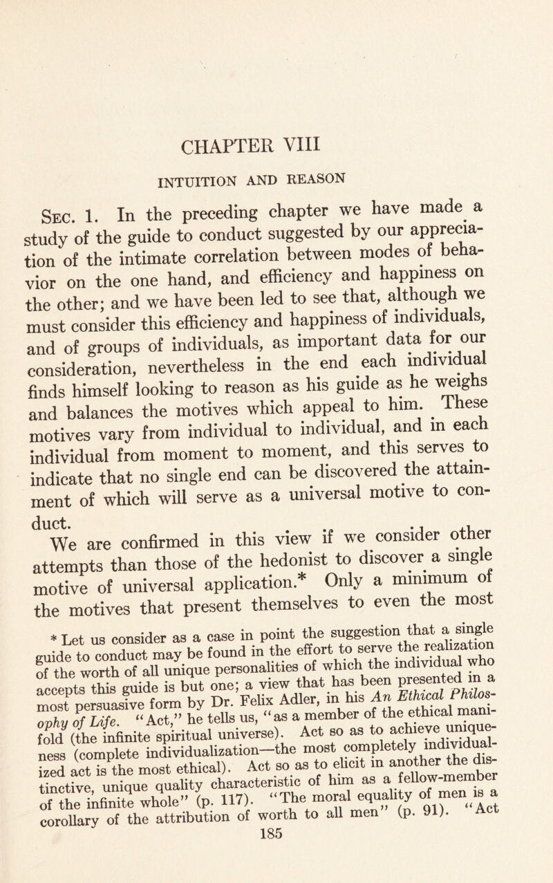 CHAPTER VIII INTUITION AND REASON Sec. 1. In the preceding chapter we have made a study of the guide to conduct suggested by our apprecia¬ tion of the intimate correlation between modes of beha¬ vior on the one hand, and efficiency and happiness on the other; and we have been led to see that, although we must consider this efficiency and happiness of individuals, and of groups of individuals, as important data for our consideration, nevertheless in the end each individual finds himself looking to reason as his guide as he weighs and balances the motives which appeal to him. these motives vary from individual to individual, and in eac individual from moment to moment, and this serves to indicate that no single end can be discovered the attain¬ ment of which will serve as a universal motive to con- We are confirmed in this view if we consider other attempts than those of the hedonist to discover a single motive of universal application* Only a minimum of the motives that present themselves to even the most * Let us consider as a case in point the suggestion that a single guide to conduct may be found in the of the worth of all unique personalities of which the individual w accepts this guide is but one; £ view raTu he tells us, “as a member of the ethical mani¬ fold (The infinite spiritual universe). Act so as to achieve unique¬ ness (complete individualization-the most completely mdmdual- ized act is the most ethical). Act so as to ehnt m .“^er thesis tinctive unique quality characteristic of him as a fellow memb of1 th JInfinite whole” (p. 117). “The moral equality o men;- corollary of the attribution of worth to all men (p. 9 ).