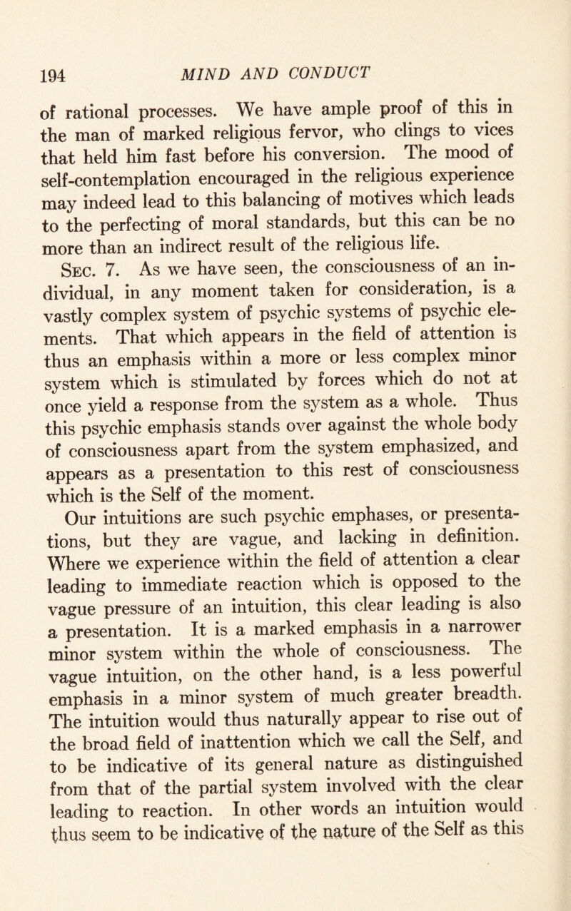 of rational processes. We have ample proof of this in the man of marked religious fervor, who clings to vices that held him fast before his conversion. The mood of self-contemplation encouraged in the religious experience may indeed lead to this balancing of motives which leads to the perfecting of moral standards, but this can be no more than an indirect result of the religious life. Sec. 7. As we have seen, the consciousness of an in¬ dividual, in any moment taken for consideration, is a vastly complex system of psychic systems of psychic ele¬ ments. That which appears in the field of attention is thus an emphasis within a more or less complex minor system which is stimulated by forces which do not at once yield a response from the system as a whole. Thus this psychic emphasis stands over against the whole body of consciousness apart from the system emphasized, and appears as a presentation to this rest of consciousness which is the Self of the moment. Our intuitions are such psychic emphases, or presenta¬ tions, but they are vague, and lacking in definition. Where we experience within the field of attention a clear leading to immediate reaction which is opposed to the vague pressure of an intuition, this clear leading is also a presentation. It is a marked emphasis in a narrower minor system within the whole of consciousness. The vague intuition, on the other hand, is a less powerful emphasis in a minor system of much greater breadth. The intuition would thus naturally appear to rise out of the broad field of inattention which we call the Self, and to be indicative of its general nature as distinguished from that of the partial system involved with the clear leading to reaction. In other words an intuition would thus seem to be indicative of the nature of the Self as this