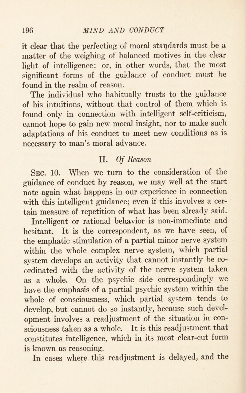 it clear that the perfecting of moral standards must be a matter of the weighing of balanced motives in the clear light of intelligence; or, in other words, that the most significant forms of the guidance of conduct must be found in the realm of reason. The individual who habitually trusts to the guidance of his intuitions, without that control of them which is found only in connection with intelligent self-criticism, cannot hope to gain new moral insight, nor to make such adaptations of his conduct to meet new conditions as is necessary to man’s moral advance. II. Of Reason Sec. 10. When we turn to the consideration of the guidance of conduct by reason, we may well at the start note again what happens in our experience in connection with this intelligent guidance; even if this involves a cer¬ tain measure of repetition of what has been already said. Intelligent or rational behavior is non-immediate and hesitant. It is the correspondent, as we have seen, of the emphatic stimulation of a partial minor nerve system within the whole complex nerve system, which partial system develops an activity that cannot instantly be co¬ ordinated with the activity of the nerve system taken as a whole. On the psychic side correspondingly we have the emphasis of a partial psychic system within the whole of consciousness, which partial system tends to develop, but cannot do so instantly, because such devel¬ opment involves a readjustment of the situation in con¬ sciousness taken as a whole. It is this readjustment that constitutes intelligence, which in its most clear-cut form is known as reasoning. In cases where this readjustment is delayed, and the