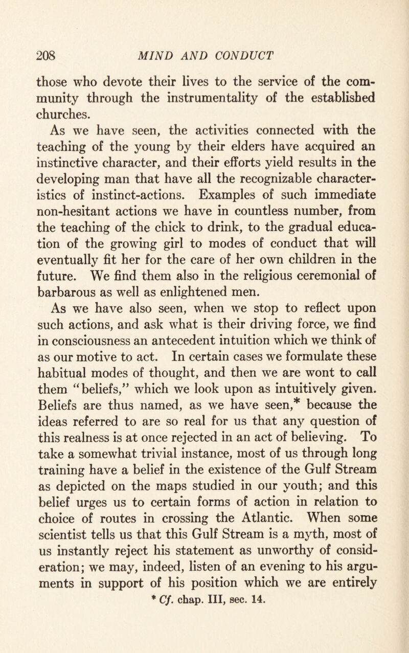 those who devote their lives to the service of the com¬ munity through the instrumentality of the established churches. As we have seen, the activities connected with the teaching of the young by their elders have acquired an instinctive character, and their efforts yield results in the developing man that have all the recognizable character¬ istics of instinct-actions. Examples of such immediate non-hesitant actions we have in countless number, from the teaching of the chick to drink, to the gradual educa¬ tion of the growing girl to modes of conduct that will eventually fit her for the care of her own children in the future. We find them also in the religious ceremonial of barbarous as well as enlightened men. As we have also seen, when we stop to reflect upon such actions, and ask what is their driving force, we find in consciousness an antecedent intuition which we think of as our motive to act. In certain cases we formulate these habitual modes of thought, and then we are wont to call them “beliefs,” which we look upon as intuitively given. Beliefs are thus named, as we have seen,* because the ideas referred to are so real for us that any question of this realness is at once rejected in an act of believing. To take a somewhat trivial instance, most of us through long training have a belief in the existence of the Gulf Stream as depicted on the maps studied in our youth; and this belief urges us to certain forms of action in relation to choice of routes in crossing the Atlantic. When some scientist tells us that this Gulf Stream is a myth, most of us instantly reject his statement as unworthy of consid¬ eration; we may, indeed, listen of an evening to his argu¬ ments in support of his position which we are entirely * Cf. chap. Ill, sec. 14.