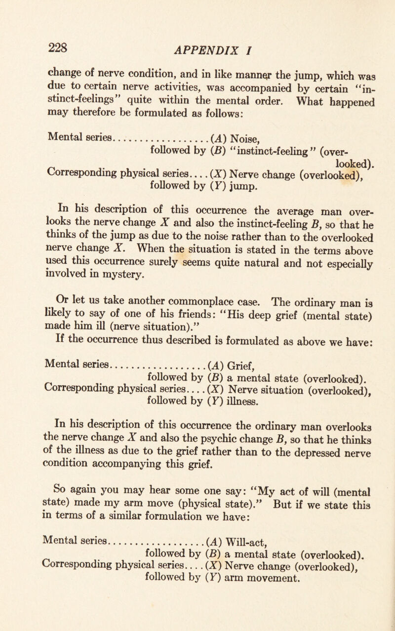 change of nerve condition, and in like manner the jump, which was due to certain nerve activities, was accompanied by certain “in¬ stinct-feelings” quite within the mental order. What happened may therefore be formulated as follows: Mental series.(A) Noise, followed by (B) “instinct-feeling” (over- looked). Corresponding physical series-(Z) Nerve change (overlooked), followed by (F) jump. In his description of this occurrence the average man over¬ looks the nerve change X and also the instinct-feeling B, so that he thinks of the jump as due to the noise rather than to the overlooked nerve change X. When the situation is stated in the terms above used this occurrence surely seems quite natural and not especially involved in mystery. Or let us take another commonplace case. The ordinary man is likely to say of one of his friends: “His deep grief (mental state) made him ill (nerve situation).” If the occurrence thus described is formulated as above we have: Mental series. .(A) Grief, i followed by (B) a mental state (overlooked). Corresponding physical series.... (Z) Nerve situation (overlooked), followed by (F) illness. In his description of this occurrence the ordinary man overlooks the nerve change X and also the psychic change B, so that he thinks of the illness as due to the grief rather than to the depressed nerve condition accompanying this grief. So again you may hear some one say: “My act of will (mental state) made my arm move (physical state).” But if we state this in terms of a similar formulation we have: Mental series.(A) Will-act, followed by (B) a mental state (overlooked). Corresponding physical series.... (Z) Nerve change (overlooked), followed by (F) arm movement.