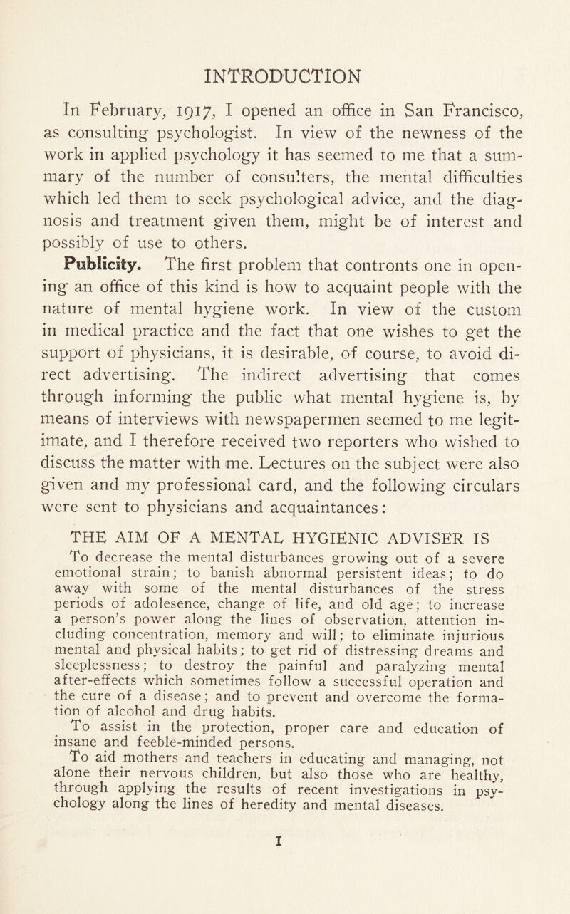 INTRODUCTION In February, 1917, I opened an office in San Francisco, as consulting psychologist. In view of the newness of the work in applied psychology it has seemed to me that a sum¬ mary of the number of consulters, the mental difficulties which led them to seek psychological advice, and the diag¬ nosis and treatment given them, might be of interest and possibly of use to others. Publicity. The first problem that contronts one in open¬ ing an office of this kind is how to acquaint people with the nature of mental hygiene work. In view of the custom in medical practice and the fact that one wishes to get the support of physicians, it is desirable, of course, to avoid di¬ rect advertising. The indirect advertising that comes through informing the public what mental hygiene is, by means of interviews with newspapermen seemed to me legit¬ imate, and I therefore received two reporters who wished to discuss the matter with me. Lectures on the subject were also given and my professional card, and the following circulars were sent to physicians and acquaintances: THE AIM OF A MENTAE HYGIENIC ADVISER IS To decrease the mental disturbances growing out of a severe emotional strain; to banish abnormal persistent ideas; to do away with some of the mental disturbances of the stress periods of adolesence, change of life, and old age; to increase a person’s power along the lines of observation, attention in¬ cluding concentration, memory and will; to eliminate injurious mental and physical habits; to get rid of distressing dreams and sleeplessness; to destroy the painful and paralyzing mental after-effects which sometimes follow a successful operation and the cure of a disease; and to prevent and overcome the forma¬ tion of alcohol and drug habits. To assist in the protection, proper care and education of insane and feeble-minded persons. To aid mothers and teachers in educating and managing, not alone their nervous children, but also those who are healthy, through applying the results of recent investigations in psy¬ chology along the lines of heredity and mental diseases.