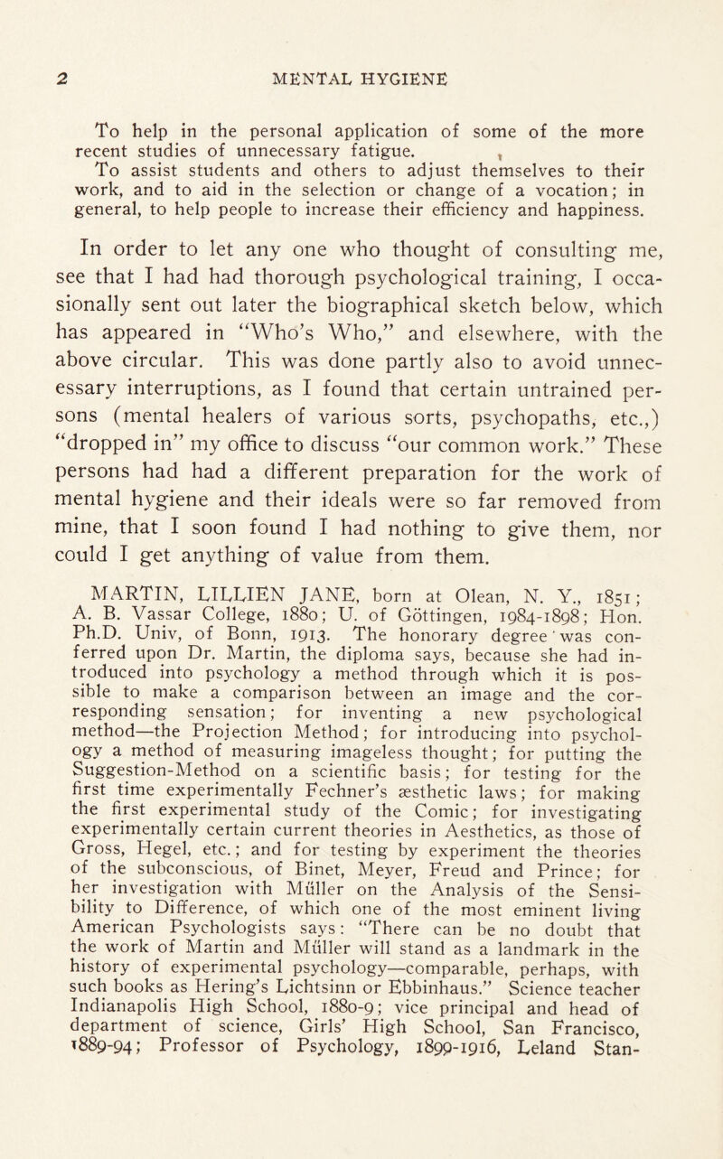To help in the personal application of some of the more recent studies of unnecessary fatigue. , To assist students and others to adjust themselves to their work, and to aid in the selection or change of a vocation; in general, to help people to increase their efficiency and happiness. In order to let any one who thought of consulting me, see that I had had thorough psychological training, I occa¬ sionally sent out later the biographical sketch below, which has appeared in “Who’s Who,” and elsewhere, with the above circular. This was done partly also to avoid unnec¬ essary interruptions, as I found that certain untrained per¬ sons (mental healers of various sorts, psychopaths, etc.,) “dropped in” my office to discuss “our common work.” These persons had had a different preparation for the work of mental hygiene and their ideals were so far removed from mine, that I soon found I had nothing to give them, nor could I get anything of value from them. MARTIN, LIIvUEN JANE, born at Olean, N. Y., 1851; A. B. Vassar College, 1880; U. of Gottingen, 1984-1898; Hon. Ph.D. Univ, of Bonn, 1913. The honorary degree' was con¬ ferred upon Dr. Martin, the diploma says, because she had in¬ troduced into psychology a method through which it is pos¬ sible to. make a comparison between an image and the cor¬ responding sensation; for inventing a new psychological method—the Projection Method; for introducing into psychol¬ ogy a method of measuring imageless thought; for putting the Suggestion-Method on a scientific basis; for testing for the first time experimentally Fechner’s aesthetic laws; for making the first experimental study of the Comic; for investigating experimentally certain current theories in Aesthetics, as those of Gross, Hegel, etc.; and for testing by experiment the theories of the subconscious, of Binet, Meyer, Freud and Prince; for her investigation with Muller on the Analysis of the Sensi¬ bility to Difference, of which one of the most eminent living American Psychologists says: “There can be no doubt that the work of Martin and Muller will stand as a landmark in the history of experimental psychology—comparable, perhaps, with such books as Hering’s Eichtsinn or Ebbinhaus.” Science teacher Indianapolis High School, 1880-9; vice principal and head of department of science, Girls’ High School, San Francisco, 1889-94; Professor of Psychology, 1899-1916, Leland Stan-