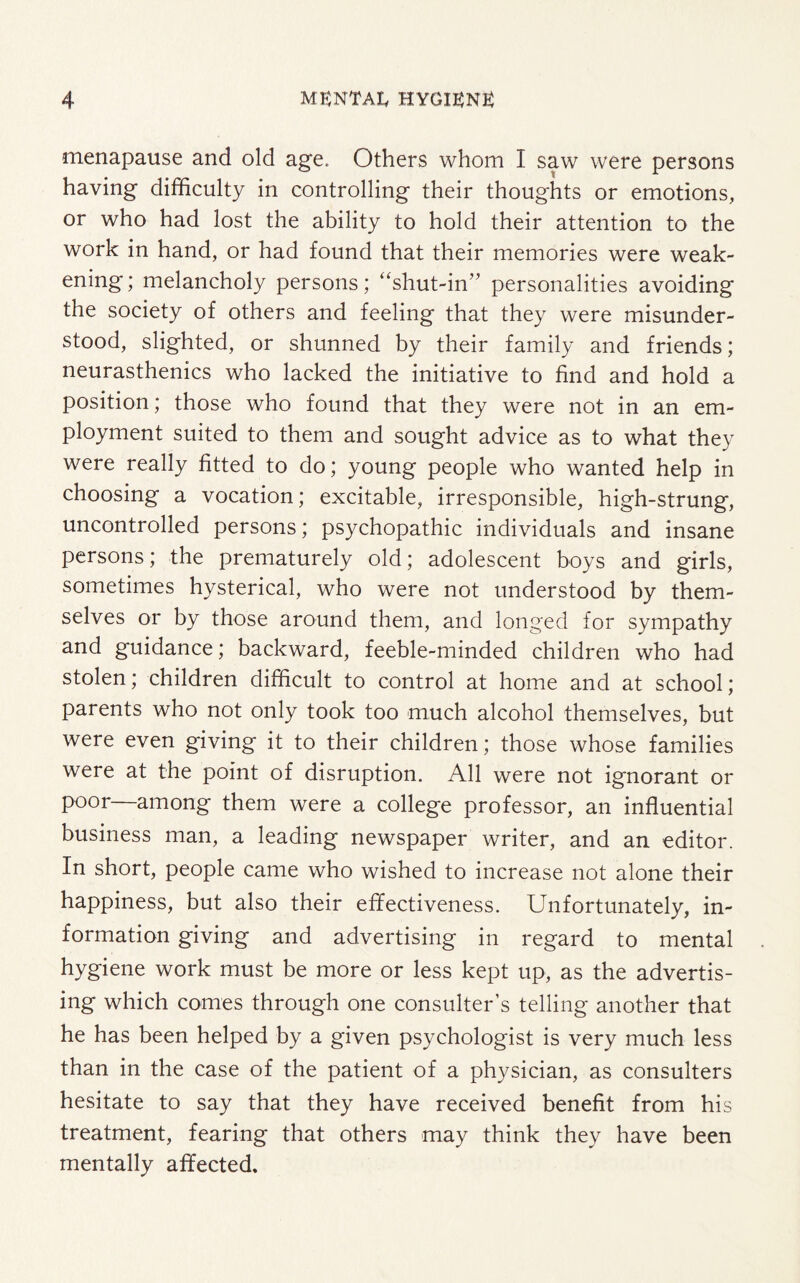 menapause and old age. Others whom I saw were persons having difficulty in controlling their thoughts or emotions, or who had lost the ability to hold their attention to the work in hand, or had found that their memories were weak¬ ening! melancholy persons; “shut-in” personalities avoiding the society of others and feeling that they were misunder¬ stood, slighted, or shunned by their family and friends; neurasthenics who lacked the initiative to find and hold a position; those who found that they were not in an em¬ ployment suited to them and sought advice as to what they were really fitted to do; young people who wanted help in choosing a vocation; excitable, irresponsible, high-strung, uncontrolled persons; psychopathic individuals and insane persons; the prematurely old; adolescent boys and girls, sometimes hysterical, who were not understood by them¬ selves or by those around them, and longed for sympathy and guidance; backward, feeble-minded children who had stolen; children difficult to control at home and at school; parents who not only took too much alcohol themselves, but were even giving it to their children; those whose families were at the point of disruption. All were not ignorant or poor among them were a college professor, an influential business man, a leading newspaper writer, and an editor. In short, people came who wished to increase not alone their happiness, but also their effectiveness. Unfortunately, in¬ formation giving and advertising in regard to mental hygiene work must be more or less kept up, as the advertis¬ ing which comes through one consulter’s telling another that he has been helped by a given psychologist is very much less than in the case of the patient of a physician, as consulters hesitate to say that they have received benefit from his treatment, fearing that others may think they have been mentally affected.