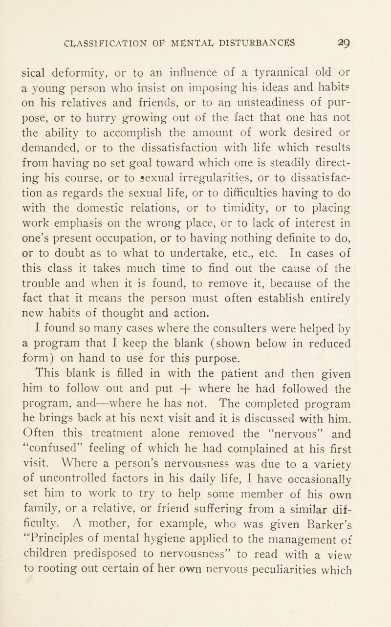 sical deformity, or to an influence of a tyrannical old or a young person who insist on imposing his ideas and habits on his relatives and friends, or to an unsteadiness of pur¬ pose, or to hurry growing out of the fact that one has not the ability to accomplish the amount of work desired or demanded, or to the dissatisfaction with life which results from having no set goal toward which one is steadily direct¬ ing his course, or to sexual irregularities, or to dissatisfac¬ tion as regards the sexual life, or to difficulties having to do with the domestic relations, or to timidity, or to placing work emphasis on the wrong place, or to lack of interest in one’s present occupation, or to having nothing definite to do, or to doubt as to what to undertake, etc., etc. In cases of this class it takes much time to find out the cause of the trouble and when it is found, to remove it, because of the fact that it means the person must often establish entirely new habits of thought and action. I found so many cases where the consulters were helped by a program that I keep the blank (shown below in reduced form) on hand to use for this purpose. This blank is filled in with the patient and then given him to follow out and put + where he had followed the program, and—where he has not. The completed program he brings back at his next visit and it is discussed with him. Often this treatment alone removed the “nervous’’ and “confused” feeling of which he had complained at his first visit. Where a person’s nervousness was due to a variety of uncontrolled factors in his daily life, I have occasionally set him to work to try to help some member of his own family, or a relative, or friend suffering from a similar dif¬ ficulty. A mother, for example, who was given Barker’s “Principles of mental hygiene applied to the management of children predisposed to nervousness” to read with a view to rooting out certain of her own nervous peculiarities which