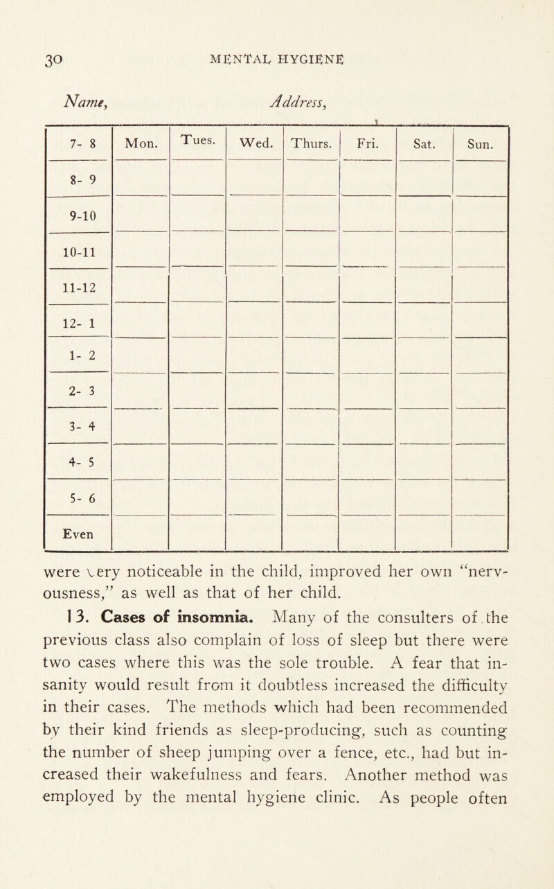 Name, Address, i 7- 8 Mon. Tues. Wed. Thurs. ! Fri. 1 Sat. Sun. 8- 9 9-10 10-11 11-12 12- 1 1- 2 2- 3 3- 4 4- 5 5- 6 Even were very noticeable in the child, improved her own “nerv¬ ousness,” as well as that of her child. 1 3. Cases of insomnia. Many of the consulters of the previous class also complain of loss of sleep but there were two cases where this was the sole trouble. A fear that in¬ sanity would result from it doubtless increased the difficulty in their cases. The methods which had been recommended bv their kind friends as sleep-producing, such as counting the number of sheep jumping over a fence, etc., had but in¬ creased their wakefulness and fears. Another method was employed by the mental hygiene clinic. As people often