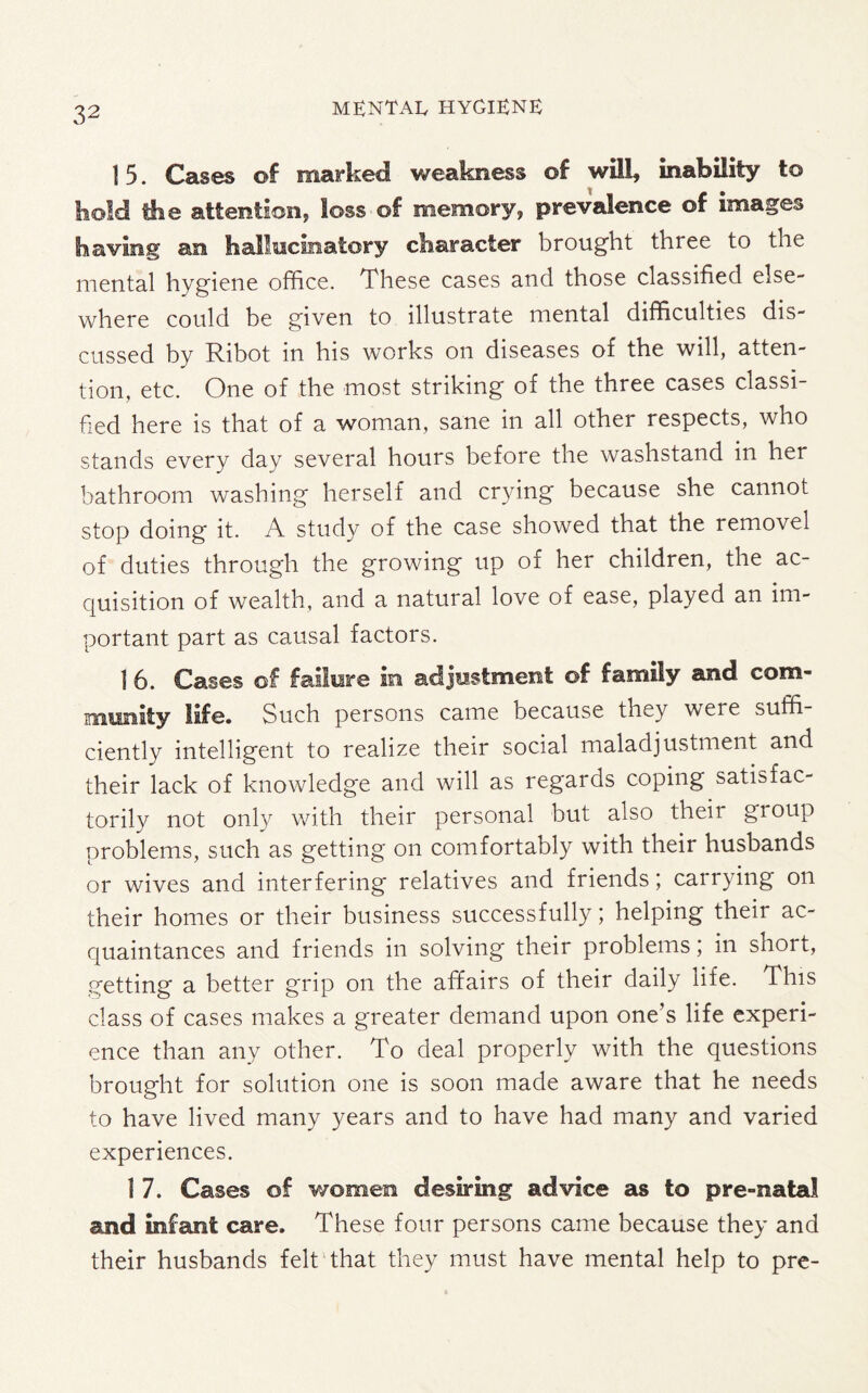15. Cases of marked weakness of will, inability to hold tlie attention, loss of memory, prevalence of images having an hallucinatory character brought three to the mental hygiene office. These cases and those classified else¬ where could be given to dlustrate mental difficulties dis¬ cussed by Ribot in his works on diseases of the will, atten¬ tion, etc. One of the most striking of the three cases classi¬ fied here is that of a woman, sane in all other respects, who stands every day several hours before the washstand in her bathroom washing herself and crying because she cannot stop doing it. A study of the case showed that the removel of duties through the growing up of her children, the ac¬ quisition of wealth, and a natural love of ease, played an im¬ portant part as causal factors. I 6. Cases of failure in adjustment of family and com¬ munity life. Such persons came because they were suffi¬ ciently intelligent to realize their social maladjustment and their lack of knowledge and will as regards coping satisfac¬ torily not only with their personal but also theii group problems, such as getting on comfortably with their husbands or wives and interfering relatives and friends; carrying on their homes or their business successfully; helping their ac¬ quaintances and friends in solving their problems; in short, getting a better grip on the affairs of their daily life. This class of cases makes a greater demand upon one’s life experi¬ ence than any other. To deal properly with the questions brought for solution one is soon made aware that he needs to have lived many years and to have had many and varied experiences. 1 7. Cases of women desiring advice as to pre-natal and infant care. These four persons came because they and their husbands felt that they must have mental help to pre-