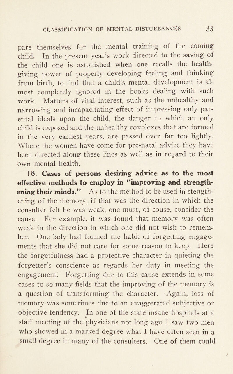 pare themselves for the mental training of the coming child. In the present year’s work directed to the saving of the child one is astonished when one recalls the health¬ giving power of properly developing feeling and thinking from birth, to find that a child’s mental development is al¬ most completely ignored in the books dealing with such work. Matters of vital interest, such as the unhealthy and narrowing and incapacitating effect of impressing only par¬ ental ideals upon the child, the danger to which an only child is exposed and the unhealthy coxplexes that are formed in the very earliest years, are passed over far too lightly. Where the women have come for pre-natal advice they have been directed along these lines as well as in regard to their own mental health. 1 8. Cases of persons desiring advice as to the most effective methods to employ in “improving and strength¬ ening their minds.” As to the method to be used in stength- ening of the memory, if that was the direction in which the consulter felt he was weak, one must, of couse, consider the cause. For example, it was found that memory was often weak in the direction in which one did not wish to remem¬ ber. One lady had formed the habit of forgetting engage¬ ments that she did not care for some reason to keep. Here the forgetfulness had a protective character in quieting the forgetter’s conscience as regards her duty in meeting the engagement. Forgetting due to this cause extends in some cases to so many fields that the improving of the memory is a question of transforming the character. Again, loss of memory was sometimes due to an exaggerated subjective or objective tendency. In one of the state insane hospitals at a staff meeting of the physicians not long ago I saw two men who showed in a marked degree what I have often seen in a small degree in many of the consulters. One of them could